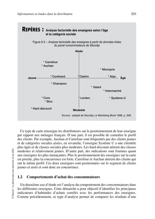 Informations et études dans la distribution 203
©Dunod–Laphotocopienonautoriséeestundélit.
Ce type de carte renseigne les distributeurs sur le positionnement de leur enseigne
par rapport aux ménages français. D’une part, il est possible de connaître le profil
des clients. Par exemple, Auchan et Carrefour sont fréquentés par des clients jeunes
et de catégories sociales aisées, en revanche, l’enseigne Système U a une clientèle
plus âgée et de classes sociales plus modestes. Les hard discount attirent des classes
modestes et relativement jeunes. D’autre part, des indications sont fournies quant
aux enseignes les plus menaçantes. Plus le positionnement des enseignes sur la carte
est proche, plus la concurrence est forte. Carrefour et Auchan attirent des clients qui
ont le même profil. Ces deux enseignes sont positionnées sur le segment de clients
jeunes et aisés et sont donc en concurrence.
1.2 Comportements d’achat des consommateurs
Un deuxième axe d’étude est l’analyse du comportement des consommateurs dans
les différentes enseignes. Cette démarche a pour objectif d’identifier les principaux
indicateurs d’habitudes d’achats corrélés avec les performances des enseignes.
Comme précédemment, ce type d’analyse permet de comparer les résultats d’une
REPÈRES : Analyse factorielle des enseignes selon l’âge
et la catégorie sociale
Figure 6.3 – Analyse factorielle des enseignes à partir de données tirées
du panel consommateurs de Sécodip
Source : adapté de Secodip Le Marketing Book 1998, p. 308.
* Carrefour
Aisée
Modeste
Jeune Âgé
* Auchan
* Continent
* Champion
* Casino
* Monoprix
* Atac
* Géant
* Intermarché
* Système U* Leclerc* Cora
* Hard discount
* Stoc
50672_ManDist_p169p217 Page 203 Jeudi, 24. août 2006 5:07 17
 