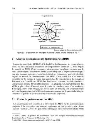 208 LE MARKETING DANS LES ENTREPRISES DE DISTRIBUTION
2 Analyse des marques de distributeurs (MDD)
La part de marché des MDD (23,9 % du chiffre d’affaires dans les rayons alimen-
taires) n’a cessé de croître au cours de ces cinq dernières années (+ 1,3 point de part
de marché en 2000). Cette croissance ininterrompue s’explique en partie par le
choix des enseignes, au début des années quatre-vingt-dix, d’un positionnement prix
face aux marques nationales. Mais les distributeurs ont compris que cette stratégie
risquait de ralentir le développement des MDD. Cette conviction s’est trouvée
renforcée par le passage à l’euro qui réduit chez le consommateur la perception
d’écart de prix favorable aux MDD. Les distributeurs ont donc choisi de développer
leurs produits comme de véritables marques1 (cf. chapitre 5). Le développement des
MDD se place donc désormais dans le cadre du développement d’un marketing
d’enseigne. Dans cette optique, les études dans ce domaine sont essentiellement
axées sur la perception des MDD par les consommateurs, sur le potentiel d’élargis-
sement de la gamme et sur la conquête de nouveaux segments.
2.1 Études du positionnement des MDD
Les distributeurs sont sensibles à la perception des MDD par les consommateurs
comparée à la perception des marques nationales et des premiers prix. Selon
l’institut Fournier2, 30 % des personnes interrogées en hypermarché (étude 2001)
1. Chain C. (2000), Les produits des distributeurs : leurs sous-marques deviennent des marques
distributeurs, Revue Française de Marketing, 176.
2. LSA (2001), Les consommateurs jugent les MDD, 3 mai, 1721.
Image de Leclerc
Leclerc classement maxi
disponibilité
prix
promotion
publicité
prospectus
choix
suivi
nouveaux
fraîcheurrepérage
plaisir
agencement
accueil
services
aimabilité
7
6
5
4
3
2
7
7
7
7
7
7 6 6
6
7
63
3
2
1
Source : adapté de Sofres distribution 1997.
Figure 6.5 – Classement des enseignes Auchan et Leclerc sur une échelle de 1 à 7
50672_ManDist_p169p217 Page 208 Jeudi, 24. août 2006 5:07 17
 