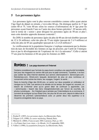 Les facteurs d’environnement de la distribution 13
©Dunod–Laphotocopienonautoriséeestundélit.
5 Les personnes âgées
Les personnes âgées sont le plus souvent considérées comme celles ayant atteint
l’âge légal du départ en retraite, c’est-à-dire 60 ans. On distingue parfois le 3e âge
(entre 60 et 75, voire 80 ans selon les sources d’information) du 4e âge pour les
personnes ayant franchi l’une ou l’autre des deux bornes précitées1. D’aucuns utili-
sent le terme de « senior » pour désigner les personnes âgées de 50 ans et plus2,
mais cette dernière approche demeure contestée3.
En 2050, le nombre de personnes âgées de plus de 60 ans devrait doubler (passant
de 12 à 24 millions), celui des plus de 75 ans tripler (passant de 3 à 9 millions) et
celui des plus de 85 ans quadrupler (passant de 1,2 à 4,8 millions)4.
Le vieillissement de la population française s’explique notamment par la diminu-
tion du taux de fécondité des femmes en âge de procréer, par l’arrêt de l’immigra-
tion et par le développement de l’espérance de vie à la naissance5. Celle-ci atteint
77 ans pour les hommes et 84 ans pour les femmes en 2005.
1. Pochet P. (1997), Les personnes âgées, La Découverte, Paris.
2. Tréguer J.-P. (1998), Le senior marketing, Dunod, Paris.
3. Mermet G. (2004), Francoscopie 2005, Larousse, Paris, p. 163.
4. « La France face à ses vieux », Le Monde, 14-15 septembre 2003.
5. Vallin J. (1996), La population française, La Découverte, Paris.
REPÈRES : Les papy-boomers et l’Internet
Certains considèrent que l’arrivée du papy-boom constitue une opportunité formidable
tant pour les magasins du centre ville que pour le petit commerce. Toutefois, il ne faut
pas oublier les sites Internet destinés aux seniors (Seniorplanet.fr, Seniorcopie.com,
Notretemps.com, 55net.com) lesquels deviennent de plus en plus nombreux et
concernent entre autres les loisirs, les voyages, l’argent, la santé…
Dans la tranche d’âge des 50-64 ans, un senior sur deux possède un ordinateur et
navigue sur la Toile. Les seniors à la retraite ont du temps, de l’argent et, souvent, un
besoin de s’informer ainsi qu’un grand désir de continuer à apprendre. Les
« seniornautes » tissent des liens intergénérationnels par l’envoi de courriels, de
photos numériques… Ils n’hésitent pas à acheter par l’intermédiaire du e-commerce. Il
convient de souligner qu’aux États-Unis, les plus de 50 ans sont, depuis le début de la
décennie les premiers cyberacheteurs avec un panier deux fois supérieur à la
moyenne enregistrée dans ce pays.
50672_ManDist_p005p034_MM Page 13 Jeudi, 24. août 2006 5:00 17
 