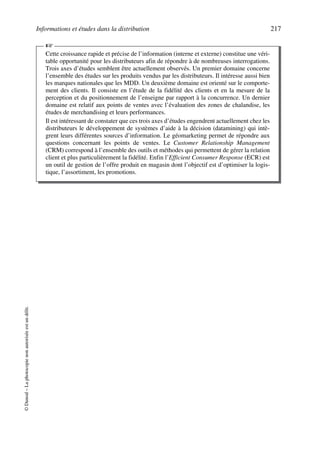Informations et études dans la distribution 217
©Dunod–Laphotocopienonautoriséeestundélit.
Cette croissance rapide et précise de l’information (interne et externe) constitue une véri-
table opportunité pour les distributeurs afin de répondre à de nombreuses interrogations.
Trois axes d’études semblent être actuellement observés. Un premier domaine concerne
l’ensemble des études sur les produits vendus par les distributeurs. Il intéresse aussi bien
les marques nationales que les MDD. Un deuxième domaine est orienté sur le comporte-
ment des clients. Il consiste en l’étude de la fidélité des clients et en la mesure de la
perception et du positionnement de l’enseigne par rapport à la concurrence. Un dernier
domaine est relatif aux points de ventes avec l’évaluation des zones de chalandise, les
études de merchandising et leurs performances.
Il est intéressant de constater que ces trois axes d’études engendrent actuellement chez les
distributeurs le développement de systèmes d’aide à la décision (datamining) qui intè-
grent leurs différentes sources d’information. Le géomarketing permet de répondre aux
questions concernant les points de ventes. Le Customer Relationship Management
(CRM) correspond à l’ensemble des outils et méthodes qui permettent de gérer la relation
client et plus particulièrement la fidélité. Enfin l’Efficient Consumer Response (ECR) est
un outil de gestion de l’offre produit en magasin dont l’objectif est d’optimiser la logis-
tique, l’assortiment, les promotions.
☞
50672_ManDist_p169p217 Page 217 Jeudi, 24. août 2006 5:07 17
 