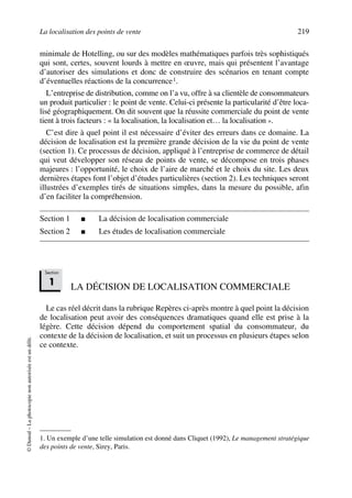 La localisation des points de vente 219
©Dunod–Laphotocopienonautoriséeestundélit.
minimale de Hotelling, ou sur des modèles mathématiques parfois très sophistiqués
qui sont, certes, souvent lourds à mettre en œuvre, mais qui présentent l’avantage
d’autoriser des simulations et donc de construire des scénarios en tenant compte
d’éventuelles réactions de la concurrence1.
L’entreprise de distribution, comme on l’a vu, offre à sa clientèle de consommateurs
un produit particulier : le point de vente. Celui-ci présente la particularité d’être loca-
lisé géographiquement. On dit souvent que la réussite commerciale du point de vente
tient à trois facteurs : « la localisation, la localisation et… la localisation ».
C’est dire à quel point il est nécessaire d’éviter des erreurs dans ce domaine. La
décision de localisation est la première grande décision de la vie du point de vente
(section 1). Ce processus de décision, appliqué à l’entreprise de commerce de détail
qui veut développer son réseau de points de vente, se décompose en trois phases
majeures : l’opportunité, le choix de l’aire de marché et le choix du site. Les deux
dernières étapes font l’objet d’études particulières (section 2). Les techniques seront
illustrées d’exemples tirés de situations simples, dans la mesure du possible, afin
d’en faciliter la compréhension.
Section 1 ■ La décision de localisation commerciale
Section 2 ■ Les études de localisation commerciale
LA DÉCISION DE LOCALISATION COMMERCIALE
Le cas réel décrit dans la rubrique Repères ci-après montre à quel point la décision
de localisation peut avoir des conséquences dramatiques quand elle est prise à la
légère. Cette décision dépend du comportement spatial du consommateur, du
contexte de la décision de localisation, et suit un processus en plusieurs étapes selon
ce contexte.
1. Un exemple d’une telle simulation est donné dans Cliquet (1992), Le management stratégique
des points de vente, Sirey, Paris.
Section
1
50672_ManDist_p218p254_MM Page 219 Jeudi, 24. août 2006 5:08 17
 