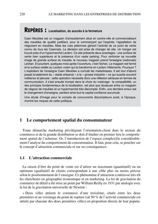 220 LE MARKETING DANS LES ENTREPRISES DE DISTRIBUTION
1 Le comportement spatial du consommateur
Toute démarche marketing privilégiant l’orientation-client dans le secteur du
commerce et de la grande distribution se doit d’étudier en premier lieu le comporte-
ment spatial de l’acheteur. Or, l’introduction de l’espace complexifie considérable-
ment l’analyse du comportement du consommateur. Il faut, pour cela, se pencher sur
le concept d’attraction commerciale et sur ses conséquences.
1.1 L’attraction commerciale
La raison d’être du point de vente est d’attirer un maximum (quantitatif) ou un
optimum (qualitatif) de clients correspondant à une cible plus ou moins précise
selon le positionnement de l’enseigne. Ce phénomène d’attraction a intéressé très tôt
les chercheurs en géographie économique et en marketing. La loi de gravitation du
commerce de détail a été mise au point par William Reilly en 1931 par analogie avec
la loi de la gravitation universelle de Newton :
« Deux villes attirent le commerce d’une troisième, située entre les deux
premières et au voisinage du point de rupture (où 50 % de l’activité commerciale est
attirée par chacune des deux premières villes) en proportion directe de leur popula-
REPÈRES : Localisation, du succès à la fermeture
Caen Meubles est un magasin d’ameublement situé en centre-ville et commercialisant
des meubles de qualité justifiant, pour le commerçant qui l’exploite, l’appellation de
négociant en meubles. Mais les rues piétonnes gênent l’activité de ce point de vente
connu de tous les Caennais. La décision est prise de changer de site. Un hangar est
trouvé près d’un hypermarché Leclerc. Ce site présente deux avantages : une surface de
vente bien supérieure et la présence d’un vaste parking. Pour renforcer sa nouvelle
image de grande surface du meuble, le nouveau magasin prend l’enseigne (nationale)
Lévitan. Et pourtant, quelques mois après l’ouverture, c’est l’échec. Le magasin est fermé
et la surface cédée au Leclerc voisin qui la transforme en Leclerc Vêtements. Pourquoi ?
L’exploitant de l’enseigne Caen Meubles a cumulé les maladresses. Il est tout d’abord
passé brutalement du « stade artisanal » à la « grosse industrie » ce qui suscite souvent
méfiance et jalousie : cette opération nécessite donc une réflexion sérieuse en termes de
communication. Il s’est ensuite trompé dans le choix du voisinage : la compatibilité, un
des principes fondamentaux de la localisation, est plus que douteuse entre un magasin
de négoce de meubles et un hypermarché très discompte. Enfin, une dernière erreur est
le changement d’enseigne, perdant ainsi tout le capital confiance accumulé.
Une étude d’image pour le compte de concurrents discompteurs avait, à l’époque,
montré les risques de cette politique.
50672_ManDist_p218p254_MM Page 220 Jeudi, 24. août 2006 5:08 17
 
