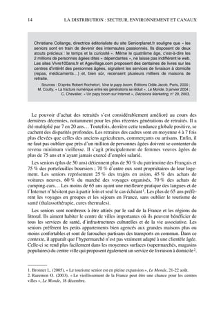 14 LA DISTRIBUTION : SECTEUR, ENVIRONNEMENT ET CANAUX
Le pouvoir d’achat des retraités s’est considérablement amélioré au cours des
dernières décennies, notamment pour les plus récentes générations de retraités. Il a
été multiplié par 7 en 20 ans… Toutefois, derrière cette tendance globale positive, se
cachent des disparités profondes. Les retraites des cadres sont en moyenne 4 à 7 fois
plus élevées que celles des anciens agriculteurs, commerçants ou artisans. Enfin, il
ne faut pas oublier que près d’un million de personnes âgées doivent se contenter du
revenu minimum vieillesse. Il s’agit principalement de femmes veuves âgées de
plus de 75 ans et n’ayant jamais exercé d’emploi salarié.
Les seniors (plus de 50 ans) détiennent plus de 50 % du patrimoine des Français et
75 % des portefeuilles boursiers ; 70 % d’entre eux sont propriétaires de leur loge-
ment. Les seniors représentent 25 % des trajets en avion, 45 % des achats de
voitures neuves, 60 % du marché des voyages organisés, 70 % des achats de
camping-cars… Les moins de 65 ans ayant une meilleure pratique des langues et de
l’Internet n’hésitent pas à partir loin et seul le cas échéant1. Les plus de 65 ans préfè-
rent les voyages en groupes et les séjours en France, sans oublier le tourisme de
santé (thalassothérapie, cures thermales).
Les seniors sont nombreux à être attirés par le sud de la France et les régions du
littoral. Ils aiment habiter le centre de villes importantes où ils peuvent bénéficier de
tous les services de santé, d’infrastructures culturelles et de la vie associative. Les
seniors préfèrent les petits appartements bien agencés aux grandes maisons plus ou
moins confortables et sont de farouches partisans des transports en commun. Dans ce
contexte, il apparaît que l’hypermarché n’est pas vraiment adapté à une clientèle âgée.
Celle-ci se rend plus facilement dans les moyennes surfaces (supermarchés, magasins
populaires) du centre ville qui proposent également un service de livraison à domicile2.
Christiane Collange, directrice éditorialiste du site Seniorplanet.fr souligne que « les
seniors sont en train de devenir des internautes passionnés. Ils disposent de deux
atouts précieux : le temps et la curiosité ». Même le quatrième âge, c’est-à-dire les
2 millions de personnes âgées dites « dépendantes », ne laisse pas indifférent le web.
Les sites Vivre100ans.fr et Agevillage.com proposent des centaines de livres sur les
centres d’intérêt des personnes âgées, signalent les services de livraison à domicile
(repas, médicaments…) et, bien sûr, recensent plusieurs milliers de maisons de
retraite.
Sources : D’après Robert Rochefort, Vive le papy boom, Éditions Odile Jacob, Paris, 2000 ;
M. Coutty, « La fracture numérique entre les générations se réduit », Le Monde, 3 janvier 2004 ;
C. Chevalier, « Un papy boom sur Internet », Décisions Marketing, n° 29, 2003.
1. Bronner L. (2005), « Le tourisme senior est en pleine expansion », Le Monde, 21-22 août.
2. Razemon O. (2003), « Le vieillissement de la France peut être une chance pour les centres
villes », Le Monde, 18 décembre.
50672_ManDist_p005p034_MM Page 14 Jeudi, 24. août 2006 5:00 17
 