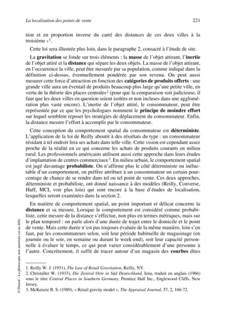 La localisation des points de vente 221
©Dunod–Laphotocopienonautoriséeestundélit.
tion et en proportion inverse du carré des distances de ces deux villes à la
troisième »1.
Cette loi sera illustrée plus loin, dans le paragraphe 2, consacré à l’étude de site.
La gravitation se fonde sur trois éléments : la masse de l’objet attirant, l’inertie
de l’objet attiré et la distance qui sépare les deux objets. La masse de l’objet attirant,
en l’occurrence la ville, peut être mesurée par sa population, comme indiqué dans la
définition ci-dessus, éventuellement pondérée par son revenu. On peut aussi
mesurer cette force d’attraction en fonction des catégories de produits offerts : une
grande ville aura un éventail de produits beaucoup plus large qu’une petite ville, en
vertu de la théorie des places centrales2 (pour que la comparaison soit judicieuse, il
faut que les deux villes en question soient isolées et non incluses dans une agglomé-
ration plus vaste encore). L’inertie de l’objet attiré, le consommateur, peut être
représentée par ce que les psychologues nomment le principe de moindre effort
sur lequel semblent reposer les stratégies de déplacement du consommateur. Enfin,
la distance mesure l’effort à accomplir par le consommateur.
Cette conception du comportement spatial du consommateur est déterministe.
L’application de la loi de Reilly aboutit à des résultats du type : un consommateur
résidant à tel endroit fera ses achats dans telle ville. Cette vision est cependant assez
proche de la réalité en ce qui concerne les achats de produits courants en milieu
rural. Les professionnels américains utilisent aussi cette approche dans leurs études
d’implantation de centres commerciaux3. En milieu urbain, le comportement spatial
est jugé davantage probabiliste. On n’affirme plus le côté déterministe ou inéluc-
table d’un comportement, on préfère attribuer à un consommateur un certain pour-
centage de chance de se rendre dans tel ou tel point de vente. Ces deux approches,
déterministe et probabiliste, ont donné naissance à des modèles (Reilly, Converse,
Huff, MCI, voir plus loin) qui sont encore à la base d’études de localisation,
lesquelles seront examinées dans la section 2.
En matière de comportement spatial, un point important et délicat concerne la
distance et sa mesure. Lorsque le comportement est considéré comme probabi-
liste, cette mesure de la distance s’effectue, non plus en termes métriques, mais sur
le plan temporel : on parle alors d’une durée de trajet entre le domicile et le point
de vente. Mais cette durée n’est pas toujours évaluée de la même manière, loin s’en
faut, par les consommateurs selon, soit leur période habituelle de magasinage (en
journée ou le soir, en semaine ou durant le week-end), soit leur capacité person-
nelle à évaluer le temps, ce qui peut varier considérablement d’une personne à
l’autre. Concrètement, il suffit de tracer autour d’un magasin des courbes dites
1. Reilly W. J. (1931), The Law of Retail Gravitation, Reilly, NY.
2. Christaller W. (1933), Die Zentral Orte in Süd Deutschland, Iena, traduit en anglais (1966)
sous le titre Central Places in Southern Germany, Prentice Hall Inc., Englewood Cliffs, New
Jersey.
3. McKenzie B. S. (1989), « Retail gravity model », The Appraisal Journal, 57, 2, 166-72.
50672_ManDist_p218p254_MM Page 221 Jeudi, 24. août 2006 5:08 17
 