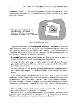 222 LE MARKETING DANS LES ENTREPRISES DE DISTRIBUTION
isochrones (figure 7.1), c’est-à-dire représentant les zones correspondant à diffé-
rentes durées de trajet (5, 10, 15 minutes) entre les lieux de résidence de ces zones
et le point de vente.
La gravitation se fonde sur une conception polaire de l’attraction au sens où la
ville, le centre commercial ou le point de vente constituent des pôles d’attraction
inévitables qui gèrent ainsi des « stocks » de clientèle. Ce côté systématique de
l’attraction commerciale, même lorsqu’il est nuancé par des probabilités, doit être
relativisé sous l’influence de plusieurs phénomènes :
– la mobilité croissante des consommateurs en distance parcourue et non en
nombre de déplacements (voir plus loin l’enquête du Crédoc) ;
– un temps de loisirs plus large, en même temps qu’un désir évident de ne pas
perdre ce capital-temps inutilement, surtout en ce qui concerne les achats récur-
rents de produits courants ;
– un accès facilité à une très grande quantité d’informations commerciales qui
tend à rééquilibrer en partie la fameuse asymétrie informationnelle des écono-
mistes.
Il faut ajouter à ces trois phénomènes le fait que l’achat pratique (ou à but
pratique) a tendance à devenir l’achat corvée pour une proportion grandissante des
consommateurs. À cela il convient d’opposer l’achat plaisir auquel le commerce
cherche à répondre à l’aide de techniques que les Anglo-saxons désignent sous le
vocable de retailtainment1. Michaud-Trévinal2 montre dans sa recherche que les
1. Adams D. (1999), « Voices from the streets », Progressive Grocer, 78, 2, 23; Cuneo A. Z.
(1999), “« Retailtainment », Advertising Age”, 70, 39, 68-69.
2. Michaud-Trévinal A. (2004) Le comportement spatial du consommateur : conceptualisation et
exploration des parcours piétonniers de magasinage. Le cas de l’équipement de la personne,
Thèse pour le doctorat de Sciences de gestion de l’Université de Rennes 1.
Le magasin est représenté par un
petit cercle noir ; les courbes
isochrones délimitent les zones de
population située à 5, 10 ou 15 minutes
magasin
15’ 10’ 5’
Figure 7.1 – Courbes isochrones
50672_ManDist_p218p254_MM Page 222 Jeudi, 24. août 2006 5:08 17
 