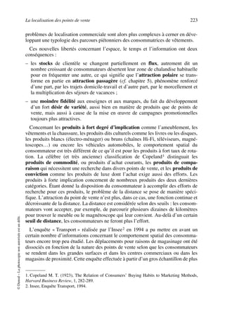 La localisation des points de vente 223
©Dunod–Laphotocopienonautoriséeestundélit.
problèmes de localisation commerciale sont alors plus complexes à cerner en déve-
loppant une typologie des parcours piétonniers des consommatrices de vêtements.
Ces nouvelles libertés concernant l’espace, le temps et l’information ont deux
conséquences :
– les stocks de clientèle se changent partiellement en flux, autrement dit un
nombre croissant de consommateurs désertent leur zone de chalandise habituelle
pour en fréquenter une autre, ce qui signifie que l’attraction polaire se trans-
forme en partie en attraction passagère (cf. chapitre 5), phénomène renforcé
d’une part, par les trajets domicile-travail et d’autre part, par le morcellement et
la multiplication des séjours de vacances ;
– une moindre fidélité aux enseignes et aux marques, du fait du développement
d’un fort désir de variété, aussi bien en matière de produits que de points de
vente, mais aussi à cause de la mise en œuvre de campagnes promotionnelles
toujours plus attractives.
Concernant les produits à fort degré d’implication comme l’ameublement, les
vêtements et la chaussure, les produits dits culturels comme les livres ou les disques,
les produits blancs (électro-ménager) ou bruns (chaînes Hi-Fi, téléviseurs, magné-
toscopes…) ou encore les véhicules automobiles, le comportement spatial du
consommateur est très différent de ce qu’il est pour les produits à fort taux de rota-
tion. La célèbre (et très ancienne) classification de Copeland1 distinguait les
produits de commodité, ou produits d’achat courants, les produits de compa-
raison qui nécessitent une recherche dans divers points de vente, et les produits de
conviction comme les produits de luxe dont l’achat exige aussi des efforts. Les
produits à forte implication concernent de nombreux produits des deux dernières
catégories. Étant donné la disposition du consommateur à accomplir des efforts de
recherche pour ces produits, le problème de la distance se pose de manière spéci-
fique. L’attraction du point de vente n’est plus, dans ce cas, une fonction continue et
décroissante de la distance. La distance est considérée selon des seuils : les consom-
mateurs vont accepter, par exemple, de parcourir plusieurs dizaines de kilomètres
pour trouver le meuble ou le magnétoscope qui leur convient. Au-delà d’un certain
seuil de distance, les consommateurs ne feront plus l’effort.
L’enquête « Transport » réalisée par l’Insee2 en 1994 a pu mettre en avant un
certain nombre d’informations concernant le comportement spatial des consomma-
teurs encore trop peu étudié. Les déplacements pour raisons de magasinage ont été
dissociés en fonction de la nature des points de vente selon que les consommateurs
se rendent dans les grandes surfaces et dans les centres commerciaux ou dans les
magasins de proximité. Cette enquête effectuée à partir d’un gros échantillon de plus
1. Copeland M. T. (1923), The Relation of Consumers’ Buying Habits to Marketing Methods,
Harvard Business Review, 1, 282-289.
2. Insee, Enquête Transport, 1994.
50672_ManDist_p218p254_MM Page 223 Jeudi, 24. août 2006 5:08 17
 