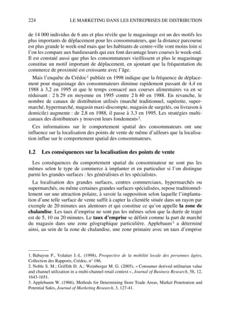 224 LE MARKETING DANS LES ENTREPRISES DE DISTRIBUTION
de 14 000 individus de 6 ans et plus révèle que le magasinage est un des motifs les
plus importants de déplacement pour les consommateurs, que la distance parcourue
est plus grande le week-end mais que les habitants de centre-ville vont moins loin si
l’on les compare aux banlieusards qui eux font davantage leurs courses le week-end.
Il est constaté aussi que plus les consommateurs vieillissent et plus le magasinage
constitue un motif important de déplacement, en ajoutant que la fréquentation du
commerce de proximité est croissante avec l’âge.
Mais l’enquête du Crédoc1 publiée en 1998 indique que la fréquence de déplace-
ment pour magasinage des consommateurs diminue rapidement passant de 4,4 en
1988 à 3,2 en 1995 et que le temps consacré aux courses alimentaires va en se
réduisant : 2 h 29 en moyenne en 1995 contre 2 h 40 en 1988. En revanche, le
nombre de canaux de distribution utilisés (marché traditionnel, supérette, super-
marché, hypermarché, magasin maxi-discompte, magasin de surgelés, ou livraison à
domicile) augmente : de 2,8 en 1988, il passe à 3,3 en 1995. Les stratégies multi-
canaux des distributeurs y trouvent leurs fondements2.
Ces informations sur le comportement spatial des consommateurs ont une
influence sur la localisation des points de vente de même d’ailleurs que la localisa-
tion influe sur le comportement spatial des consommateurs.
1.2 Les conséquences sur la localisation des points de vente
Les conséquences du comportement spatial du consommateur ne sont pas les
mêmes selon le type de commerce à implanter et en particulier si l’on distingue
parmi les grandes surfaces : les généralistes et les spécialistes.
La localisation des grandes surfaces, centres commerciaux, hypermarchés ou
supermarchés, ou même certaines grandes surfaces spécialisées, repose traditionnel-
lement sur une attraction polaire, à savoir la supposition selon laquelle l’implanta-
tion d’une telle surface de vente suffit à capter la clientèle située dans un rayon par
exemple de 20 minutes aux alentours et qui constitue ce qu’on appelle la zone de
chalandise. Les taux d’emprise ne sont pas les mêmes selon que la durée de trajet
est de 5, 10 ou 20 minutes. Le taux d’emprise se définit comme la part de marché
du magasin dans une zone géographique particulière. Applebaum3 a déterminé
ainsi, au sein de la zone de chalandise, une zone primaire avec un taux d’emprise
1. Babayou P., Volatier J.-L. (1998), Prospective de la mobilité locale des personnes âgées,
Collection des Rapports, Crédoc, n° 186.
2. Noble S. M.; Griffith D. A.; Weinberger M. G. (2005), « Consumer derived utilitarian value
and channel utilization in a multi-channel retail context », Journal of Business Research, 58, 12,
1643-1651.
3. Applebaum W. (1966), Methods for Determining Store Trade Areas, Market Penetration and
Potential Sales, Journal of Marketing Research, 3, 127-41.
50672_ManDist_p218p254_MM Page 224 Jeudi, 24. août 2006 5:08 17
 