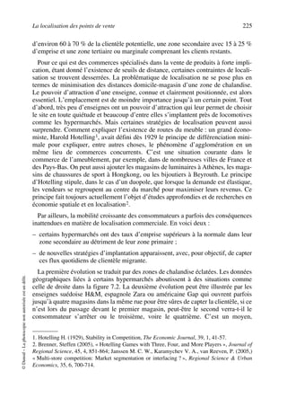 La localisation des points de vente 225
©Dunod–Laphotocopienonautoriséeestundélit.
d’environ 60 à 70 % de la clientèle potentielle, une zone secondaire avec 15 à 25 %
d’emprise et une zone tertiaire ou marginale comprenant les clients restants.
Pour ce qui est des commerces spécialisés dans la vente de produits à forte impli-
cation, étant donné l’existence de seuils de distance, certaines contraintes de locali-
sation se trouvent desserrées. La problématique de localisation ne se pose plus en
termes de minimisation des distances domicile-magasin d’une zone de chalandise.
Le pouvoir d’attraction d’une enseigne, connue et clairement positionnée, est alors
essentiel. L’emplacement est de moindre importance jusqu’à un certain point. Tout
d’abord, très peu d’enseignes ont un pouvoir d’attraction qui leur permet de choisir
le site en toute quiétude et beaucoup d’entre elles s’implantent près de locomotives
comme les hypermarchés. Mais certaines stratégies de localisation peuvent aussi
surprendre. Comment expliquer l’existence de routes du meuble : un grand écono-
miste, Harold Hotelling1, avait défini dès 1929 le principe de différenciation mini-
male pour expliquer, entre autres choses, le phénomène d’agglomération en un
même lieu de commerces concurrents. C’est une situation courante dans le
commerce de l’ameublement, par exemple, dans de nombreuses villes de France et
des Pays-Bas. On peut aussi ajouter les magasins de luminaires à Athènes, les maga-
sins de chaussures de sport à Hongkong, ou les bijoutiers à Beyrouth. Le principe
d’Hotelling stipule, dans le cas d’un duopole, que lorsque la demande est élastique,
les vendeurs se regroupent au centre du marché pour maximiser leurs revenus. Ce
principe fait toujours actuellement l’objet d’études approfondies et de recherches en
économie spatiale et en localisation2.
Par ailleurs, la mobilité croissante des consommateurs a parfois des conséquences
inattendues en matière de localisation commerciale. En voici deux :
– certains hypermarchés ont des taux d’emprise supérieurs à la normale dans leur
zone secondaire au détriment de leur zone primaire ;
– de nouvelles stratégies d’implantation apparaissent, avec, pour objectif, de capter
ces flux quotidiens de clientèle migrante.
La première évolution se traduit par des zones de chalandise éclatées. Les données
géographiques liées à certains hypermarchés aboutissent à des situations comme
celle de droite dans la figure 7.2. La deuxième évolution peut être illustrée par les
enseignes suédoise H&M, espagnole Zara ou américaine Gap qui ouvrent parfois
jusqu’à quatre magasins dans la même rue pour être sûres de capter la clientèle, si ce
n’est lors du passage devant le premier magasin, peut-être le second verra-t-il le
consommateur s’arrêter ou le troisième, voire le quatrième. C’est un moyen,
1. Hotelling H. (1929), Stability in Competition, The Economic Journal, 39, 1, 41-57.
2. Brenner, Steffen (2005), « Hotelling Games with Three, Four, and More Players », Journal of
Regional Science, 45, 4, 851-864; Janssen M. C. W., Karamychev V. A., van Reeven, P. (2005,)
« Multi-store competition: Market segmentation or interlacing ? », Regional Science & Urban
Economics, 35, 6, 700-714.
50672_ManDist_p218p254_MM Page 225 Jeudi, 24. août 2006 5:08 17
 