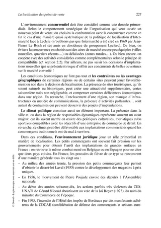 La localisation des points de vente 227
©Dunod–Laphotocopienonautoriséeestundélit.
L’environnement concurrentiel doit être considéré comme une donnée primor-
diale. Selon le comportement stratégique de l’organisation qui veut ouvrir un
nouveau point de vente, on choisira la confrontation avec la concurrence comme ce
fut le cas d’une manière quasi systématique de la politique de localisation d’Inter-
marché face à Leclerc (n’oublions pas que Intermarché a été créé en 1969 par Jean-
Pierre Le Roch et ses amis en dissidence du groupement Leclerc). Ou bien, on
évitera la concurrence en choisissant des aires de marché encore peu équipées (villes
nouvelles, quartiers récents…) ou délaissées (zones rurales…). Ou bien encore, on
coopère avec des activités considérées comme complémentaires selon le principe de
compatibilité (cf. section 2.2). Par ailleurs, ne pas saisir les occasions d’implanta-
tions nouvelles qui se présentent risque d’offrir aux concurrents de belles ouvertures
sur le marché convoité !
Les conditions économiques ne font pas tout et les contraintes ou les avantages
géographiques de certaines régions ou de certains sites peuvent jouer favorable-
ment ou non dans la décision de localisation. La présence de sites touristiques, qu’ils
soient naturels ou historiques, peut créer une attractivité supplémentaire, certes
saisonnière mais non négligeable, et compenser certaines déficiences économiques
dans une région. En revanche, l’enclavement d’une région, son manque d’infras-
tructures en matière de communications, la présence d’activités polluantes… sont
autant de contraintes qui peuvent desservir des projets d’implantations.
Le climat politique constitue aussi un élément important. La présence dans la
ville et, ou dans la région de responsables dynamiques représente souvent un atout
majeur, car ils savent mettre en œuvre des politiques culturelles, touristiques et/ou
sportives compatibles avec les objectifs d’une entreprise de commerce de détail. En
revanche, ce climat peut être défavorable aux implantations commerciales quand les
commerçants traditionnels ont du mal à survivre.
Dans ces conditions, l’environnement juridique joue un rôle primordial en
matière de localisation. Les petits commerçants ont souvent fait pression sur les
gouvernements pour obtenir l’arrêt des implantations de grandes surfaces en
France : on retrouve le même combat mené en Belgique ou en Espagne pour ne citer
que deux pays voisins. En France, les poussées de fièvre de ce type se rencontrent
d’une manière générale tous les vingt ans :
– Au milieu des années trente, la pression des petits commerçants leur permet
d’obtenir le décret-loi Laval (1935) contre le développement des magasins à prix
uniques.
– En 1956, le mouvement de Pierre Poujade envoie des députés à l’Assemblée
nationale.
– Au début des années soixante-dix, les actions parfois très violentes du CID-
UNATI de Gérard Nicoud aboutissent au vote de la loi Royer (1973), du nom du
ministre du Commerce de l’époque.
– Fin 1995, l’incendie de l’Hôtel des impôts de Bordeaux par des manifestants adhé-
rents de la CDCAE (confédération de défense des commerçants et artisans euro-
50672_ManDist_p218p254_MM Page 227 Jeudi, 24. août 2006 5:08 17
 