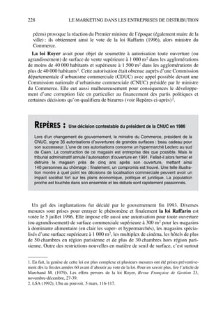 228 LE MARKETING DANS LES ENTREPRISES DE DISTRIBUTION
péens) provoque la réaction du Premier ministre de l’époque (également maire de la
ville) : ils obtiennent ainsi le vote de la loi Raffarin (1996), alors ministre du
Commerce.
La loi Royer avait pour objet de soumettre à autorisation toute ouverture (ou
agrandissement) de surface de vente supérieure à 1 000 m2 dans les agglomérations
de moins de 40 000 habitants et supérieure à 1 500 m2 dans les agglomérations de
plus de 40 000 habitants1. Cette autorisation était obtenue auprès d’une Commission
départementale d’urbanisme commerciale (CDUC) avec appel possible devant une
Commission nationale d’urbanisme commerciale (CNUC) présidée par le ministre
du Commerce. Elle eut aussi malheureusement pour conséquences le développe-
ment d’une corruption liée en particulier au financement des partis politiques et
certaines décisions qu’on qualifiera de bizarres (voir Repères ci-après)2.
Un gel des implantations fut décidé par le gouvernement fin 1993. Diverses
mesures sont prises pour enrayer le phénomène et finalement la loi Raffarin est
votée le 5 juillet 1996. Elle impose elle aussi une autorisation pour toute ouverture
(ou agrandissement) de surface commerciale supérieure à 300 m2 pour les magasins
à dominante alimentaire (en clair les super- et hypermarchés), les magasins spécia-
lisés d’une surface supérieure à 1 000 m2, les multiplex de cinéma, les hôtels de plus
de 50 chambres en région parisienne et de plus de 30 chambres hors région pari-
sienne. Outre des restrictions nouvelles en matière de seuil de surface, c’est surtout
1. En fait, la genèse de cette loi est plus complexe et plusieurs mesures ont été prises préventive-
ment dès la fin des années 60 avant d’aboutir au vote de la loi. Pour en savoir plus, lire l’article de
Marchand M. (1979), Les effets pervers de la loi Royer, Revue Française de Gestion 23,
novembre-décembre, 27-39.
REPÈRES : Une décision contestable du président de la CNUC en 1986
Lors d’un changement de gouvernement, le ministre du Commerce, président de la
CNUC, signe 35 autorisations d’ouvertures de grandes surfaces : beau cadeau pour
son successeur. L’une de ces autorisations concerne un hypermarché Leclerc au sud
de Caen. La construction de ce magasin est entreprise dès que possible. Mais le
tribunal administratif annule l’autorisation d’ouverture en 1991. Fallait-il alors fermer et
détruire le magasin près de cinq ans après son ouverture, mettant ainsi
140 personnes au chômage : finalement, un compromis est trouvé. Une telle illustra-
tion montre à quel point les décisions de localisation commerciale peuvent avoir un
impact sociétal fort sur les plans économique, politique et juridique. La population
proche est touchée dans son ensemble et les débats sont rapidement passionnés.
2. LSA (1992), Ubu au pouvoir, 5 mars, 116-117.
50672_ManDist_p218p254_MM Page 228 Jeudi, 24. août 2006 5:08 17
 