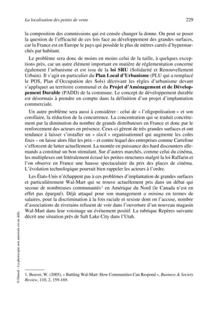 La localisation des points de vente 229
©Dunod–Laphotocopienonautoriséeestundélit.
la composition des commissions qui est censée changer la donne. On peut se poser
la question de l’efficacité de ces lois face au développement des grandes surfaces,
car la France est en Europe le pays qui possède le plus de mètres carrés d’hypermar-
chés par habitant.
Le problème sera donc de moins en moins celui de la taille, à quelques excep-
tions près, car un autre élément important en matière de réglementation concerne
également l’urbanisme et est issu de la loi SRU (Solidarité et Renouvellement
Urbain). Il s’agit en particulier du Plan Local d’Urbanisme (PLU qui a remplacé
le POS, Plan d’Occupation des Sols) décrivant les règles d’urbanisme devant
s’appliquer au territoire communal et du Projet d’Aménagement et de Dévelop-
pement Durable (PADD) de la commune. Le concept de développement durable
est désormais à prendre en compte dans la définition d’un projet d’implantation
commerciale.
Un autre problème sera aussi à considérer : celui de « l’oligopolisation » et son
corollaire, la réduction de la concurrence. La concentration qui se traduit concrète-
ment par la diminution du nombre de grands distributeurs en France et donc par le
renforcement des acteurs en présence. Ceux-ci gèrent de très grandes surfaces et ont
tendance à laisser s’installer un « slack » organisationnel qui augmente les coûts
fixes – on laisse alors filer les prix – et contre lequel des entreprises comme Carrefour
s’efforcent de lutter actuellement. La montée en puissance des hard discounters alle-
mands a constitué un bon stimulant. Sur d’autres marchés, comme celui du cinéma,
les multiplexes ont littéralement écrasé les petites structures malgré la loi Raffarin et
l’on observe en France une hausse spectaculaire du prix des places de cinéma.
L’évolution technologique pourrait bien rappeler les acteurs à l’ordre.
Les États-Unis n’échappent pas à ces problèmes d’implantation de grandes surfaces
et particulièrement Wal-Mart qui se trouve actuellement pris dans un débat qui
secoue de nombreuses communautés1 en Amérique du Nord (le Canada n’est en
effet pas épargné). Déjà attaqué pour son management a minima en termes de
salaires, pour la discrimination à la fois raciale et sexiste dont on l’accuse, nombre
d’associations de riverains refusent de voir dans l’ouverture d’un nouveau magasin
Wal-Mart dans leur voisinage un événement positif. La rubrique Repères suivante
décrit une situation près de Salt Lake City dans l’Utah.
1. Beaver, W. (2005), « Battling Wal-Mart: How Communities Can Respond », Business & Society
Review, 110, 2, 159-169.
50672_ManDist_p218p254_MM Page 229 Jeudi, 24. août 2006 5:08 17
 