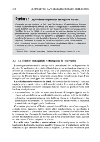 230 LE MARKETING DANS LES ENTREPRISES DE DISTRIBUTION
2.2 La situation managériale et stratégique de l’entreprise
Le management interne et la stratégie suivie ont un impact fort sur le processus de
décision de localisation. À ce stade, il faut distinguer au moins deux situations. La
décision de localisation peut être le fait, soit d’un commerçant créateur, soit d’un
groupe de distribution multinational. Cette dissociation sera faite lors de l’étude du
processus de décision dans le paragraphe suivant. Nous considérons ici le cas d’une
entreprise qui veut développer une chaîne de points de vente.
La réticulation du commerce de détail, développée dans le chapitre 8, constitue
un phénomène essentiel et irréversible dans l’évolution de ce secteur d’activité. On
rencontre différentes situations juridiques dans les chaînes de points de vente dont
les deux principales sont :
– le succursalisme : les points de vente appartiennent à l’entreprise appelée tête de
réseau, soit sous la forme de simples établissements, soit sous la forme de filiales ;
– la franchise : un contrat est passé entre la tête de réseau, ici le franchiseur, et des
commerçants indépendants, les franchisés, intéressés par le concept, la marque et
le savoir-faire développés par le franchiseur.
Concession, partenariat, affiliation, commission-affiliation sont d’autres types de
contrats moins fréquents, parfois moins clairs juridiquement, ou spécifiques à
certains secteurs : la concession dans l’automobile, la commission-affiliation dans
le commerce des vêtements (le franchiseur reste propriétaire du stock et soulage la
gestion des franchisés en cas de mévente car il peut éventuellement mieux écouler
ces stocks dans d’autres magasins du réseau).
Le choix entre franchise et succursalisme a des conséquences en matière de
localisation. La franchise permet d’accélérer le processus d’implantation car la tête
de réseau n’a pas à investir dans l’achat de magasins. La vitesse de localisation peut
REPÈRES : Les problèmes d’implantation des magasins Wal-Mart
Centerville est une banlieue de Salt Lake City d’environ 16 000 habitants. Certains
d’entre eux tentent depuis 2000 de faire de leur « village urbain » la première commu-
nauté de l’Utah où il fait bon marcher. Et bien évidemment, l’arrivée d’un supercenter
Wal-Mart de plus de 20 000 m2 approuvée par les autorités locales de l’urbanisme
pourrait remettre ce projet en question. Le comité de défense (Watchdog committee :
Centerville Citizens First) qui veut conserver le concept de village, est déterminé à
empêcher le leader mondial du retailing de poser là sa nouvelle boite à chaussures
(big box). Finalement, le projet a été refusé en commission à une courte majorité.
On a pu assister à d’autres refus en Californie ou dans le Maine. Même pour Wal-Mart,
s’implanter au pays du libéralisme est un sport difficile !
1. Buttars L. (2004), « Big Box ? Urban Village ? Decisions Rile Utah Suburb », Planning, 70, 10, 40.
50672_ManDist_p218p254_MM Page 230 Jeudi, 24. août 2006 5:08 17
 