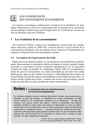 Les facteurs d’environnement de la distribution 15
©Dunod–Laphotocopienonautoriséeestundélit.
LES CONSÉQUENCES
DES CHANGEMENTS ÉCONOMIQUES
Les facteurs économiques conditionnent l’évolution de la distribution de deux
façons. Directement, à travers les changements dans la structure de la consomma-
tion des ménages, indirectement, par les implications de l’évolution des revenus, du
taux de chômage et du taux d’inflation.
1 Les évolutions de la consommation
On s’attachera d’abord à analyser les conséquences commerciales des change-
ments intervenus à partir de 1990-1991, avant de préciser ce qu’il advient de la
consommation alimentaire, puis de proposer divers scénarios de fréquentation des
magasins vendant des biens de consommation courante.
1.1 La rupture de l’après-guerre du Golfe
Depuis près d’une dizaine d’années, les consommateurs ont modifié leurs comporte-
ments. Surconsommer en achetant des articles de marques n’est plus considéré comme
nécessaire, et consommer n’est plus l’aspiration principale de la vie. Il s’agit plutôt
d’acheter du solide, du durable, de l’authentique. Depuis 1990, la consommation a
perdu son pouvoir de fascination ; les clients recherchant du sens dans leurs achats
plutôt que des signes ou des symboles de réussite. L’offre pléthorique des marques est
un peu boudée au profit des marques de distribution et des produits premiers prix. Les
normes sociales perdent leurs forces : vendredi sans cravate, rejet du mariage, rejet de
l’ordre des plats dans les repas, abandon des modes vestimentaires…
REPÈRES : La distribution face à la recherche de sens
et à la soif d’accomplissement
De multiples enquêtes d’opinion récentes démontrent le besoin des consommateurs
d’acheter, en plus des produits, un supplément de valeur immatérielle. Ce désir
permet d’ailleurs à de nombreuses enseignes de se différencier. « Au-delà des
produits, nous devons vendre des valeurs » affirme le coprésident des Galeries
Lafayette. Acheter le même objet chez Nature et Découverte ou chez un soldeur
comme Léon and co ou Max Plus n’a pas la même signification. Nature et Découverte
lui donnera un « supplément d’âme »… qui permet ainsi de le vendre bien plus cher !
Castorama offre des casto-stages gratuits le samedi matin. Sur son site Internet, IKEA
propose des mini-formations sur la décoration et répond ainsi, au-delà du désir
d’acheter, au désir d’apprendre et de savoir.
Source : Voir à ce sujet l’analyse complète de Ph. Moati,
L’avenir de la grande distribution, Odile Jacob, Paris, 2001.
Section
2
50672_ManDist_p005p034_MM Page 15 Jeudi, 24. août 2006 5:00 17
 