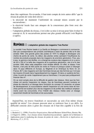 La localisation des points de vente 231
©Dunod–Laphotocopienonautoriséeestundélit.
donc être supérieure. En revanche, il faut tenir compte de trois autres défis1 que le
réseau de points de vente doit relever :
– la nécessité de maintenir l’uniformité du concept mieux assurée par le
succursalisme ;
– la réactivité locale face aux attaques de la concurrence plus forte avec des
franchisés ;
– l’adaptation globale du réseau, c’est-à-dire sa mise à niveau pour faire évoluer le
concept et, là, le succursalisme permet une plus grande efficacité (voir Repères
ci-après).
Aujourd’hui, on trouve franchisés et succursales au sein d’un même réseau
qualifié de mixte2. Les réseaux peuvent ainsi se renforcer face à ces défis. La
difficulté consiste alors à gérer des réseaux où il faut être capable à la fois de
1. Bradach J. L. (1998), Franchise Organizations, Harvard Business School Press, Boston, Ma.
REPÈRES : L’adaptation globale des magasins Yves Rocher
La société Yves Rocher basée à La Gacilly en Bretagne a commencé à commercia-
liser par correspondance ses produits cosmétiques à base de plantes dès la fin des
années 1950. Une grande grève des postes en 1974 l’a obligée à développer une
chaîne de points de vente. Au début, des plantes vertes cachaient l’insuffisance du
nombre de produits proposés dans les magasins de première génération. Puis, peu
à peu, la gamme s’est étoffée, on a changé les couleurs des magasins et on a accru
de 50 à 100 m2 la taille des magasins de la quatrième génération, nés à la fin des
années 1990. Mais cette adaptation s’est révélée difficile. En effet, le réseau Yves
Rocher, c’est près de 600 points de vente en France et presque autant à l’étranger
dans 15 pays différents en Europe, au Maghreb et en Amérique du Nord. Or, en
France, 85 % des magasins sont des franchises tenues par des femmes qui n’ont pas
les moyens d’investir dans l’agrandissement du magasin. Et dans un système de fran-
chise, le point de vente n’appartenant pas au franchiseur, il ne peut pas juridiquement
financer des m2.
On se rend compte alors de la difficulté de gestion des réseaux. Alors que les fran-
chises ont permis l’expansion du réseau, trop de franchises peuvent conduire en
phase de maturité à un blocage dans l’évolution du concept. En revanche, en phase
de développement, le succursalisme ralentit l’expansion et une bonne dose de fran-
chise permet de localiser plus vite les magasins et de profiter des meilleurs emplace-
ments avant les concurrents. D’où l’intérêt des réseaux mixtes avec un dosage
savamment étudié de franchisés et de succursales.
2. Cliquet G. (2002), « Les réseaux mixtes franchises/succursalisme : apports de la littérature et
implications pour le marketing des réseaux de points de vente », Recherche et Applications en
Marketing, 17, 1, 57-73.
50672_ManDist_p218p254_MM Page 231 Jeudi, 24. août 2006 5:08 17
 
