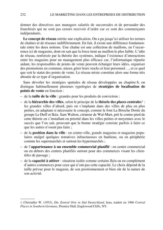 232 LE MARKETING DANS LES ENTREPRISES DE DISTRIBUTION
donner des directives aux managers salariés de succursales et de persuader des
franchisés qui ne sont pas censés recevoir d’ordre car ce sont des commerçants
indépendants.
Le concept de réseau mérite une explication. On a pu jusqu’ici utiliser les termes
de chaînes et de réseaux indifféremment. En fait, il existe une différence fondamen-
tale entre les deux notions. Une chaîne est une collection de maillons, en l’occur-
rence ici de magasins, dont on sait que la force tient au maillon le plus faible. L’idée
de réseau, renforcée par la théorie des systèmes, indique l’existence d’interactions
entre les magasins pour un management plus efficace car, l’informatique répartie
aidant, les responsables de points de vente peuvent échanger leurs idées, organiser
des promotions en commun, mieux gérer leurs stocks et leur personnel…, et ce quel
que soit le statut des points de vente. Le réseau mixte constitue alors une forme très
aboutie de ce type d’organisation.
Sans dévoiler les stratégies spatiales de réseau développées au chapitre 8, on
distingue habituellement plusieurs typologies de stratégies de localisation de
points de vente en fonction :
– de la taille de la ville : grandes pour les produits de conviction ;
– de la hiérarchie des villes, selon le principe de la théorie des places centrales1 :
les grandes villes d’abord, puis on s’implante dans des villes de plus en plus
petites, en adaptant si nécessaire le concept, comme le font La Brioche Dorée du
groupe Le Duff et Ikéa. Sam Walton, créateur de Wal-Mart, prit le contre-pied de
cette théorie en s’installant en priorité dans les villes petites et moyennes avec le
succès que l’on sait, prouvant que la bonne stratégie consiste parfois à faire ce
que les autres n’osent pas faire ;
– de la position dans la ville : en centre-ville, grands magasins et magasins popu-
laires malgré quelques tentatives infructueuses en banlieue, ou en périphérie
comme les supermarchés et surtout les hypermarchés ;
– de l’appartenance à un ensemble commercial planifié : en centre commercial
ou en dehors des centres planifiés surtout pour des commerces visant les clien-
tèles de passage ;
– de la capacité à attirer : situation isolée comme certains Ikéa ou en complément
d’autres commerces pour ceux qui n’ont pas cette capacité. Le choix dépend de la
taille prévue pour le magasin, de son positionnement et bien sûr de la nature de
son activité.
1. Christaller W. (1933), Die Zentral Orte in Süd Deutschland, Iena, traduit en 1966 Central
Places in Southern Germany, Prentice Hall, Englewood Cliffs, NY.
50672_ManDist_p218p254_MM Page 232 Jeudi, 24. août 2006 5:08 17
 