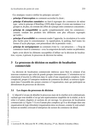 La localisation des points de vente 233
©Dunod–Laphotocopienonautoriséeestundélit.
Ces stratégies visent à vérifier les principes suivants1 :
– principe d’interception ou comment accrocher le client ;
– principe d’attraction cumulative ou faut-il regrouper des commerces de même
type : selon le principe d’Hotelling (1929) déjà évoqué, il existe une tendance à se
grouper et, de plus, on constate des effets de synergie entre commerces concurrents ;
– principe de compatibilité ou quelle complémentarité entre les commerces :
certains vendant des produits très différents sont plus efficaces regroupés
qu’isolés ;
– principe d’accessibilité ou comment rendre l’approche, la circulation et la sortie
plus faciles pour le consommateur : la signalisation, le parking, bref toutes les
formes d’accès physique, sont primordiaux dès la première visite ;
– principe de suréquipement ou comment éviter la « sur-attraction » : « Trop de
commerces tuent le commerce » avec la congestion du trafic routier ou piétonnier.
Après avoir décrit les éléments susceptibles d’influer sur la décision de localisa-
tion, voyons, à présent, le processus de décision lui-même.
3 Le processus de décision en matière de localisation
commerciale
La décision de localisation commerciale intéresse aussi bien le créateur d’un
nouveau commerce que celui de grands groupes internationaux. L’orientation est ici
clairement d’inscrire la réflexion dans le cadre d’une organisation complexe. Cette
complexité, propre à l’entreprise moderne de commerce de détail, se retrouve égale-
ment dans l’ensemble des acteurs externes à l’organisation, mais qui participent au
déroulement du processus de décision.
3.1 Les étapes du processus de décision
L’objectif n’est pas de détailler le processus mais de le clarifier en le schématisant,
sachant que tout modèle n’est qu’une représentation simplifiée de la réalité, et de le
relier à d’autres chapitres et sections de cet ouvrage. Le processus de localisation
commerciale (cf. figure 7-3) est d’autant plus complexe qu’il se développe dans une
organisation de type réticulaire (organisation mise en réseau), comme le sont actuel-
lement un nombre croissant d’entreprises du secteur du commerce de détail.
1. Lewison D. M., DeLozier M. W. (1986), Retailing, 2nd ed., Merrill, Colombus (Ohio).
50672_ManDist_p218p254_MM Page 233 Jeudi, 24. août 2006 5:08 17
 