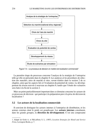 234 LE MARKETING DANS LES ENTREPRISES DE DISTRIBUTION
La première étape du processus concerne l’analyse de la stratégie de l’entreprise
telle qu’elle est présentée dans le chapitre 8. Les analyses et les procédures de sélec-
tion des marchés, aires de marché et sites, seront traitées dans la section 2 de ce
chapitre, ainsi que les aspects liés à l’évaluation du potentiel de ventes. Le dévelop-
pement du réseau renvoie à nouveau au chapitre 8, tandis que l’étude des scénarios
sera faite à la fin de la section 2.1
Mais un point particulièrement important dans ce domaine concerne les acteurs de
ce processus de décision : qui participe à la préparation puis à la prise de décision de
localisation ?
3.2 Les acteurs de la localisation commerciale
Il convient de distinguer les acteurs internes à l’entreprise de distribution, et les
acteurs externes dont le poids est grandissant. Les acteurs internes constituent,
dans les grands groupes, la direction du développement. C’est une composante
1. Adapté de Gosh A. et McLafferty S. L. (1987), Location Strategies for Retail and Service
Firms, Lexington Books, p. 7.
Analyse de la stratégie de l’entreprise
Sélection du marché (national et/ou régional)
Choix de l’aire de marché
Choix du site
Évaluation du potentiel de ventes
Développement du réseau
Étude de scénarios par simulation
Figure 7.3 – Le processus de décision en matière de localisation commerciale1
50672_ManDist_p218p254_MM Page 234 Jeudi, 24. août 2006 5:08 17
 