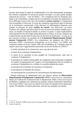 La localisation des points de vente 235
©Dunod–Laphotocopienonautoriséeestundélit.
discrète étant donné le degré de confidentialité et le côté éminemment stratégique
des données manipulées et surtout des projets envisagés. Les plus grands groupes
disposent de services – voire de filiales – très compétents dans les domaines juri-
dique et de l’immobilier, compte tenu de la complexité croissante des règlements et
de la difficulté à trouver des sites. De nombreux acteurs externes à l’organisation
sont susceptibles d’intervenir. Il existe des entreprises spécialisées dans le domaine
de la localisation commerciale. Cette décision est suffisamment fréquente pour
justifier la présence de telles sociétés de conseil. Aux États-Unis, on trouve
d’ailleurs des cabinets spécialisés dans la mise en œuvre de certains modèles gravi-
taires, ou modèles d’attraction étudiés en section 2 ci-après. L’aspect réglementaire
étant aujourd’hui très développé, particulièrement en France, il est une catégorie qui
compte de plus en plus dans le processus de décision de localisation : ce sont, en ce
qui concerne la France, les membres de la Commission Départementale d’Équi-
pement Commercial (CDEC). Ces commissions ont remplacé, dès 1993, les
anciennes CDUC, commissions d’urbanisme, de la loi Royer. Les CDEC sont
composées depuis la loi du 5 juillet 1996, dite loi Raffarin, de 7 membres dans les
régions autres que l’agglomération parisienne (au lieu de 20 dans les CDUC)1 :
– le préfet, président de la commission, mais sans droit de vote ;
– le maire de la commune d’implantation ;
– le maire de la commune la plus peuplée de l’arrondissement, autre que la
commune d’implantation ;
– le président de l’établissement public de coopération intercommunale compétent
en matière d’aménagement de l’espace et de développement dont est membre la
commune d’implantation ou, à défaut, le conseiller général du canton ;
– le président de la Chambre de commerce et d’industrie ;
– le président de la Chambre des métiers ;
– un représentant des associations de consommateurs du département.
Chaque préfecture de département doit, par ailleurs, animer un Observatoire
Départemental d’Équipement Commercial (ODEC) censé fixer les orientations
futures de l’urbanisme commercial dans le département. Enfin, il faut savoir que la
loi Raffarin s’applique non seulement aux grandes surfaces à dominante alimentaire
d’au moins 300 m2, mais aussi aux hôtels d’au moins 30 chambres hors région pari-
sienne, 50 chambres en région parisienne, ainsi qu’aux multiplex de cinéma.
1. Cas G., Bout R. (1999), Lamy droit économique 2000 : Concurrence, Distribution, Consom-
mation, Lamy éd.
50672_ManDist_p218p254_MM Page 235 Jeudi, 24. août 2006 5:08 17
 