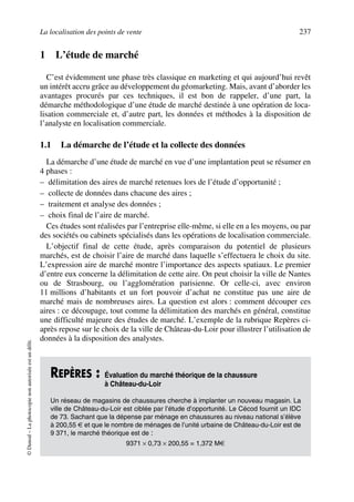 La localisation des points de vente 237
©Dunod–Laphotocopienonautoriséeestundélit.
1 L’étude de marché
C’est évidemment une phase très classique en marketing et qui aujourd’hui revêt
un intérêt accru grâce au développement du géomarketing. Mais, avant d’aborder les
avantages procurés par ces techniques, il est bon de rappeler, d’une part, la
démarche méthodologique d’une étude de marché destinée à une opération de loca-
lisation commerciale et, d’autre part, les données et méthodes à la disposition de
l’analyste en localisation commerciale.
1.1 La démarche de l’étude et la collecte des données
La démarche d’une étude de marché en vue d’une implantation peut se résumer en
4 phases :
– délimitation des aires de marché retenues lors de l’étude d’opportunité ;
– collecte de données dans chacune des aires ;
– traitement et analyse des données ;
– choix final de l’aire de marché.
Ces études sont réalisées par l’entreprise elle-même, si elle en a les moyens, ou par
des sociétés ou cabinets spécialisés dans les opérations de localisation commerciale.
L’objectif final de cette étude, après comparaison du potentiel de plusieurs
marchés, est de choisir l’aire de marché dans laquelle s’effectuera le choix du site.
L’expression aire de marché montre l’importance des aspects spatiaux. Le premier
d’entre eux concerne la délimitation de cette aire. On peut choisir la ville de Nantes
ou de Strasbourg, ou l’agglomération parisienne. Or celle-ci, avec environ
11 millions d’habitants et un fort pouvoir d’achat ne constitue pas une aire de
marché mais de nombreuses aires. La question est alors : comment découper ces
aires : ce découpage, tout comme la délimitation des marchés en général, constitue
une difficulté majeure des études de marché. L’exemple de la rubrique Repères ci-
après repose sur le choix de la ville de Château-du-Loir pour illustrer l’utilisation de
données à la disposition des analystes.
REPÈRES : Évaluation du marché théorique de la chaussure
à Château-du-Loir
Un réseau de magasins de chaussures cherche à implanter un nouveau magasin. La
ville de Château-du-Loir est ciblée par l’étude d’opportunité. Le Cécod fournit un IDC
de 73. Sachant que la dépense par ménage en chaussures au niveau national s’élève
à 200,55 € et que le nombre de ménages de l’unité urbaine de Château-du-Loir est de
9 371, le marché théorique est de :
9371 × 0,73 × 200,55 = 1,372 M€
50672_ManDist_p218p254_MM Page 237 Jeudi, 24. août 2006 5:08 17
 
