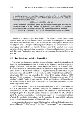 238 LE MARKETING DANS LES ENTREPRISES DE DISTRIBUTION
La collecte des données peut faire l’objet d’une enquête afin de recueillir des
données brutes, ou reposer sur des données secondaires. Les entreprises ont intérêt à
user de ces deux méthodes dans le but de chercher des convergences. Les enquêtes
visent par exemple à comprendre le comportement spatial des consommateurs en les
interrogeant à domicile (et non en sortie de caisse pour éviter les effets bien connus
de la justification a posteriori de ces actions, expliqués par la dissonance cognitive
et la théorie de l’attribution) pour savoir où le consommateur fait habituellement ses
courses.
1.2 Les données secondaires disponibles
Concernant les données secondaires, des organisations spécialisées fournissent à
intervalle régulier des données sur le revenu ou les dépenses dans la zone géogra-
phique considérée. Proscop vend depuis 35 ans des indices de richesses vives.
L’indice de richesses vives (IRV) fait ressortir le niveau du pouvoir d’achat d’une
entité comme le département comparé à la moyenne nationale dont l’indice est, par
convention, fixé à 1. Ces IRV sont disponibles pour les 95 départements, 327 arron-
dissements, 715 zones de chalandise des villes, 2 755 unités urbaines, 3 666
cantons, 36 565 communes et également pour des découpages sur mesure. C’est
ainsi qu’en 1995, l’indice de richesses vives de Paris s’établissait à 177 quand celui
du Maine-et-Loire se situait à 78. Proscop propose également des études d’implan-
tation de points de vente.
Le CECOD (Centre d’étude de la commercialisation et de la distribution) de
l’ACFCI (Assemblée des Chambres françaises de commerce et d’industrie)
commercialise les IDC (indices de disparité des dépenses de consommation). La
rubrique Repères de la page précédente montre une application des IDC calculés à
partir des résultats des enquêtes « budget des ménages » et « consommation et lieux
d’achat des produits alimentaires » et des données de comptabilité nationale
« consommation des ménages » publiées par l’Insee.
Le traitement des données est aujourd’hui assuré par les logiciels de géomarketing,
comme MapInfo™, GéoConcept™, ArcViewTM ou ArticqueTM, qui permettent une
Le taux d’emprise (part de marché des magasins actuels) sur l’aire de marché étant de
25 % et l’évolution de la population entre 1999 et 2004 étant estimée à 5,52 %, le
marché potentiel 2004 est évalué à :
1,372 × 0,25 × 1,0552 = 0,362 M€
On peut alors tenter d’estimer les ventes des concurrents déjà en place, élaborer une
stratégie et procéder à une prévision des ventes du futur magasin. Il conviendra
ensuite de comparer ce résultat avec celui des autres aires de marché retenues.
Source : ACFCI-CECOD – Les IDC – 2005 (avec l’aimable autorisation de CECODIF).
50672_ManDist_p218p254_MM Page 238 Jeudi, 24. août 2006 5:08 17
 