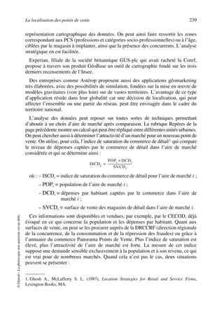 La localisation des points de vente 239
©Dunod–Laphotocopienonautoriséeestundélit.
représentation cartographique des données. On peut ainsi faire ressortir les zones
correspondant aux PCS (professions et catégories socio-professionnelles) ou à l’âge,
ciblées par le magasin à implanter, ainsi que la présence des concurrents. L’analyse
stratégique en est facilitée.
Experian, filiale de la société britannique GUS-plc qui avait racheté la Coref,
propose à travers son produit GéoBase un outil de cartographie fondé sur les trois
derniers recensements de l’Insee.
Des entreprises comme Astérop proposent aussi des applications géomarketing
très élaborées, avec des possibilités de simulation, fondées sur la mise en œuvre de
modèles gravitaires (voir plus loin) sur de vastes territoires. L’avantage de ce type
d’application réside dans leur globalité car une décision de localisation, qui peut
affecter l’ensemble ou une partie du réseau, peut être envisagée dans le cadre du
territoire national.
L’analyse des données peut reposer sur toutes sortes de techniques permettant
d’aboutir à un choix d’aire de marché après comparaison. La rubrique Repères de la
page précédente montre un calcul qui peut être répliqué entre différentes unités urbaines.
On peut chercher aussi à déterminer l’attractivité d’un marché pour un nouveau point de
vente. On utilise, pour cela, l’indice de saturation du commerce de détail1 qui compare
le niveau de dépenses captées par le commerce de détail dans l’aire de marché
considérée et qui se détermine ainsi :
où : – ISCDi = indice de saturation du commerce de détail pour l’aire de marché i ;
– POPi = population de l’aire de marché i ;
– DCDi = dépenses par habitant captées par le commerce dans l’aire de
marché i ;
– SVCDi = surface de vente des magasins de détail dans l’aire de marché i.
Ces informations sont disponibles et vendues, par exemple, par le CECOD, déjà
évoqué en ce qui concerne la population et les dépenses par habitant. Quant aux
surfaces de vente, on peut se les procurer auprès de la DRCCRF (direction régionale
de la concurrence, de la consommation et de la répression des fraudes) ou grâce à
l’annuaire du commerce Panorama Points de Vente. Plus l’indice de saturation est
élevé, plus l’attractivité de l’aire de marché est forte. La mesure de cet indice
suppose une demande sensible exclusivement à la population et à son revenu, ce qui
est vrai pour de nombreux marchés. Quand cela n’est pas le cas, deux situations
peuvent se présenter :
1. Ghosh A., McLafferty S. L. (1987), Location Strategies for Retail and Service Firms,
Lexington Books, MA.
ISCDi
POPi DCDi×
SVCDi
----------------------------------=
50672_ManDist_p218p254_MM Page 239 Jeudi, 24. août 2006 5:08 17
 