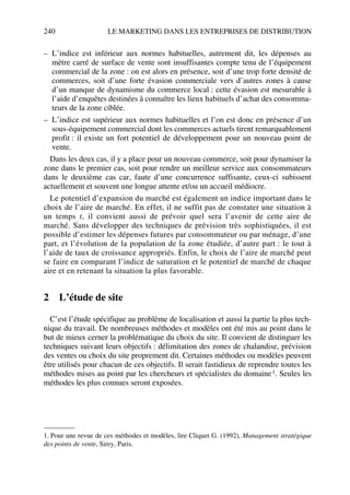 240 LE MARKETING DANS LES ENTREPRISES DE DISTRIBUTION
– L’indice est inférieur aux normes habituelles, autrement dit, les dépenses au
mètre carré de surface de vente sont insuffisantes compte tenu de l’équipement
commercial de la zone : on est alors en présence, soit d’une trop forte densité de
commerces, soit d’une forte évasion commerciale vers d’autres zones à cause
d’un manque de dynamisme du commerce local : cette évasion est mesurable à
l’aide d’enquêtes destinées à connaître les lieux habituels d’achat des consomma-
teurs de la zone ciblée.
– L’indice est supérieur aux normes habituelles et l’on est donc en présence d’un
sous-équipement commercial dont les commerces actuels tirent remarquablement
profit : il existe un fort potentiel de développement pour un nouveau point de
vente.
Dans les deux cas, il y a place pour un nouveau commerce, soit pour dynamiser la
zone dans le premier cas, soit pour rendre un meilleur service aux consommateurs
dans le deuxième cas car, faute d’une concurrence suffisante, ceux-ci subissent
actuellement et souvent une longue attente et/ou un accueil médiocre.
Le potentiel d’expansion du marché est également un indice important dans le
choix de l’aire de marché. En effet, il ne suffit pas de constater une situation à
un temps t, il convient aussi de prévoir quel sera l’avenir de cette aire de
marché. Sans développer des techniques de prévision très sophistiquées, il est
possible d’estimer les dépenses futures par consommateur ou par ménage, d’une
part, et l’évolution de la population de la zone étudiée, d’autre part : le tout à
l’aide de taux de croissance appropriés. Enfin, le choix de l’aire de marché peut
se faire en comparant l’indice de saturation et le potentiel de marché de chaque
aire et en retenant la situation la plus favorable.
2 L’étude de site
C’est l’étude spécifique au problème de localisation et aussi la partie la plus tech-
nique du travail. De nombreuses méthodes et modèles ont été mis au point dans le
but de mieux cerner la problématique du choix du site. Il convient de distinguer les
techniques suivant leurs objectifs : délimitation des zones de chalandise, prévision
des ventes ou choix du site proprement dit. Certaines méthodes ou modèles peuvent
être utilisés pour chacun de ces objectifs. Il serait fastidieux de reprendre toutes les
méthodes mises au point par les chercheurs et spécialistes du domaine1. Seules les
méthodes les plus connues seront exposées.
1. Pour une revue de ces méthodes et modèles, lire Cliquet G. (1992), Management stratégique
des points de vente, Sirey, Paris.
50672_ManDist_p218p254_MM Page 240 Jeudi, 24. août 2006 5:08 17
 