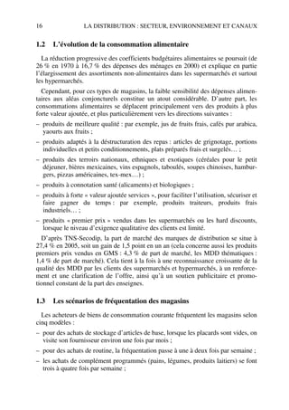 16 LA DISTRIBUTION : SECTEUR, ENVIRONNEMENT ET CANAUX
1.2 L’évolution de la consommation alimentaire
La réduction progressive des coefficients budgétaires alimentaires se poursuit (de
26 % en 1970 à 16,7 % des dépenses des ménages en 2000) et explique en partie
l’élargissement des assortiments non-alimentaires dans les supermarchés et surtout
les hypermarchés.
Cependant, pour ces types de magasins, la faible sensibilité des dépenses alimen-
taires aux aléas conjoncturels constitue un atout considérable. D’autre part, les
consommations alimentaires se déplacent principalement vers des produits à plus
forte valeur ajoutée, et plus particulièrement vers les directions suivantes :
– produits de meilleure qualité : par exemple, jus de fruits frais, cafés pur arabica,
yaourts aux fruits ;
– produits adaptés à la déstructuration des repas : articles de grignotage, portions
individuelles et petits conditionnements, plats préparés frais et surgelés… ;
– produits des terroirs nationaux, ethniques et exotiques (céréales pour le petit
déjeuner, bières mexicaines, vins espagnols, taboulés, soupes chinoises, hambur-
gers, pizzas américaines, tex-mex…) ;
– produits à connotation santé (alicaments) et biologiques ;
– produits à forte « valeur ajoutée services », pour faciliter l’utilisation, sécuriser et
faire gagner du temps : par exemple, produits traiteurs, produits frais
industriels… ;
– produits « premier prix » vendus dans les supermarchés ou les hard discounts,
lorsque le niveau d’exigence qualitative des clients est limité.
D’après TNS-Secodip, la part de marché des marques de distribution se situe à
27,4 % en 2005, soit un gain de 1,5 point en un an (cela concerne aussi les produits
premiers prix vendus en GMS : 4,3 % de part de marché, les MDD thématiques :
1,4 % de part de marché). Cela tient à la fois à une reconnaissance croissante de la
qualité des MDD par les clients des supermarchés et hypermarchés, à un renforce-
ment et une clarification de l’offre, ainsi qu’à un soutien publicitaire et promo-
tionnel constant de la part des enseignes.
1.3 Les scénarios de fréquentation des magasins
Les acheteurs de biens de consommation courante fréquentent les magasins selon
cinq modèles :
– pour des achats de stockage d’articles de base, lorsque les placards sont vides, on
visite son fournisseur environ une fois par mois ;
– pour des achats de routine, la fréquentation passe à une à deux fois par semaine ;
– les achats de complément programmés (pains, légumes, produits laitiers) se font
trois à quatre fois par semaine ;
50672_ManDist_p005p034_MM Page 16 Jeudi, 24. août 2006 5:00 17
 