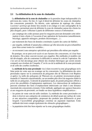 La localisation des points de vente 241
©Dunod–Laphotocopienonautoriséeestundélit.
2.1 La délimitation de la zone de chalandise
La délimitation de la zone de chalandise est la première étape indispensable à la
prévision des ventes. En fait, il s’agit d’abord de délimiter les zones de chalandise
des concurrents potentiels. En théorie, cette opération de repérage des clients
(customer spotting) qui donne lieu ensuite à un codage et à une cartographie de la
population, permettant ainsi de délimiter la zone de chalandise autour des clients les
plus éloignés, peut s’effectuer à partir de différentes sources d’information :
– par comptage des codes postaux pour les magasins pouvant demander cette infor-
mation à leurs clients à l’occasion d’une opération de facturation (ameublement,
bricolage, appareils ménagers, produits électroniques…) ;
– par traitement des bases de données constituées à partir des cartes de fidélité ;
– par enquête, méthode d’autant plus coûteuse qu’elle nécessite un gros échantillon
pour bien cerner toutes les variables ;
– en recourant à une entreprise spécialisée qui procédera elle-même par enquête.
En pratique, on ne peut avoir accès ni aux factures des concurrents, ni à leur base
de données. On a donc souvent recours aux enquêtes. Des méthodes et modèles ont
été développés, afin de contourner la difficulté et surtout le coût de l’opération. On
s’en sert en fait davantage pour obtenir des résultats théoriques qui seront ensuite
comparés aux résultats de l’enquête. C’est le cas de la méthode de la zone proximale
et de celle des courbes isochrones.
La méthode de la zone proximale vise à faire ressortir la zone géographique où le
futur point de vente aura un avantage sur les concurrents. La délimitation des aires
proximales repose sur la construction de polygones dits de Thiessen (voir Repères
ci-après). La taille des polygones de Thiessen est, en général, inversement propor-
tionnelle à l’intensité concurrentielle, car un nombre plus élevé de magasins réduit la
taille de ces polygones. À densité de population égale, de grands polygones offrent a
priori des possibilités d’implantation supérieures. Les intersections de médiatrices
peuvent constituer des lieux d’emplacement intéressants car situés à une distance
maximale des concurrents existants. Cette méthode, appliquée aux agences bancaires
et aux magasins de proximité, est fondée sur deux hypothèses simplificatrices :
– les points de vente sont de taille similaire. La méthode des zones proximales est
donc à réserver aux catégories de commerces de détail ayant une surface de vente
et une attraction comparables, proposant des produits peu différenciés et pour
lesquels l’accessibilité géographique constitue un argument important. Cette
méthode doit tenir compte également des obstacles géographiques ;
– la population doit être bien répartie sur la zone géographique étudiée.
50672_ManDist_p218p254_MM Page 241 Jeudi, 24. août 2006 5:08 17
 