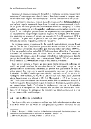 La localisation des points de vente 243
©Dunod–Laphotocopienonautoriséeestundélit.
Les zones de chalandise des points de vente 1 et 4 ont donc une zone d’intersection
commune. Ce découpage reste très théorique et il est intéressant de le comparer avec
les résultats d’une enquête pour mesurer ainsi l’évasion commerciale et ses causes.
Une méthode très empirique consiste à construire des courbes de fréquentation à
partir d’une enquête au cours de laquelle on demande au consommateur de citer le
ou les points de vente qu’il visite habituellement et/ou dans le(s)quel(s) il fait ses
achats. La comparaison avec les courbes isochrones, comme celles présentées en
figure 7.1 de ce chapitre, permet d’associer un pourcentage correspondant au taux
de fréquentation à chaque temps d’accès au magasin. Par exemple, 65 % de la clien-
tèle peut ainsi se trouver à 5 minutes du magasin, 25 % à 10 minutes et 10 % à
15 minutes. On peut aussi s’apercevoir que ces zones primaires, secondaires et
tertiaires ne sont pas respectées, comme on l’a déjà vu.
La politique, surtout promotionnelle, du point de vente doit tenir compte de cet
état de fait. Le lieu d’implantation peut en être remis en cause. Concernant une
grande surface spécialisée, on considère que, pour une surface de vente de 8 000 m2,
il faut une population d’au moins 200 000 habitants située à l’intérieur d’une courbe
isochrone de 20 minutes avec au moins 50 % de cette population située au
maximum à 10 minutes. Ainsi, Boulanger, spécialiste de l’électroménager dans le
groupe Auchan-Mulliez, exige, pour ces magasins de 2 000 à 2 500 m2, une popula-
tion d’au moins 100 000 habitants située au maximum à 30 minutes1.
Dans un pays comme la France, qui passe pour être le mieux doté en Europe en
matière de grandes surfaces, la saturation du marché, surtout pour ce qui est des
grandes surfaces à dominante alimentaire, est proche, bien que relative. En effet, il
existe encore des zones où la densité commerciale moyenne est assez faible.
L’enquête LSA-IFLS2 révèle que cette densité, exprimée en m2 de surface de
vente pour 1 000 habitants, va de 2 011 à La Roche-sur-Yon à 326 à Saint-Chamond
et que la croissance peut aller de + 17,3 % à Montargis à – 12,5 % au Creusot en
1997. Mais cette saturation est tout de même proche dans de nombreuses zones où il
vaut mieux parler de restructuration par déplacement de magasin, agrandissement,
ou modernisation. Seule, l’opération de déplacement concerne la localisation
commerciale. Cette opération très coûteuse peut entraîner des résultats très incer-
tains. C’est pourquoi les entreprises du commerce de détail commencent à avoir
recours aux modèles mathématiques.
2.2 Les modèles de localisation
Certains modèles sont couramment utilisés pour la localisation commerciale aux
États-Unis depuis plus de 30 ans. Ils sont pratiqués aujourd’hui en France par des
1. Moati P., Pouquet L. (1998), Stratégies de localisation de la grande distribution et impact sur
la mobilité des consommateurs, Collections des Rapports Crédoc n° 194.
2. LSA (1998), Enquête LSA-IFLS, n° 1567, 15 janvier, 26-39.
50672_ManDist_p218p254_MM Page 243 Jeudi, 24. août 2006 5:08 17
 