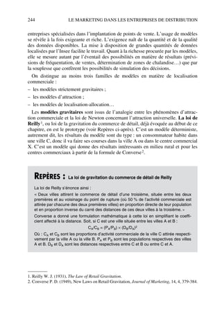 244 LE MARKETING DANS LES ENTREPRISES DE DISTRIBUTION
entreprises spécialisées dans l’implantation de points de vente. L’usage de modèles
se révèle à la fois exigeante et riche. L’exigence naît de la quantité et de la qualité
des données disponibles. La mise à disposition de grandes quantités de données
localisées par l’Insee facilite le travail. Quant à la richesse procurée par les modèles,
elle se mesure autant par l’éventail des possibilités en matière de résultats (prévi-
sions de fréquentation, de ventes, détermination de zones de chalandise…) que par
la souplesse que confèrent les possibilités de simulation des décisions.
On distingue au moins trois familles de modèles en matière de localisation
commerciale :
– les modèles strictement gravitaires ;
– les modèles d’attraction ;
– les modèles de localisation-allocation…
Les modèles gravitaires sont issus de l’analogie entre les phénomènes d’attrac-
tion commerciale et la loi de Newton concernant l’attraction universelle. La loi de
Reilly1, ou loi de la gravitation du commerce de détail, déjà évoquée au début de ce
chapitre, en est le prototype (voir Repères ci-après). C’est un modèle déterministe,
autrement dit, les résultats du modèle sont du type : un consommateur habite dans
une ville C, donc il va faire ses courses dans la ville A ou dans le centre commercial
X. C’est un modèle qui donne des résultats intéressants en milieu rural et pour les
centres commerciaux à partir de la formule de Converse2.
1. Reilly W. J. (1931), The Law of Retail Gravitation.
2. Converse P. D. (1949), New Laws on Retail Gravitation, Journal of Marketing, 14, 4, 379-384.
REPÈRES : La loi de gravitation du commerce de détail de Reilly
La loi de Reilly s’énonce ainsi :
« Deux villes attirent le commerce de détail d’une troisième, située entre les deux
premières et au voisinage du point de rupture (où 50 % de l’activité commerciale est
attirée par chacune des deux premières villes) en proportion directe de leur population
et en proportion inverse du carré des distances de ces deux villes à la troisième. »
Converse a donné une formulation mathématique à cette loi en simplifiant le coeffi-
cient affecté à la distance. Soit, si C est une ville située entre les villes A et B :
CA/CB = (PA/PB) × (DB/DA)2
Où : CA et CB sont les proportions d’activité commerciale de la ville C attirée respecti-
vement par la ville A ou la ville B. PA et PB sont les populations respectives des villes
A et B. DB et DA sont les distances respectives entre C et B ou entre C et A.
50672_ManDist_p218p254_MM Page 244 Jeudi, 24. août 2006 5:08 17
 