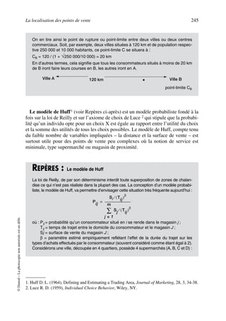La localisation des points de vente 245
©Dunod–Laphotocopienonautoriséeestundélit.
Le modèle de Huff1 (voir Repères ci-après) est un modèle probabiliste fondé à la
fois sur la loi de Reilly et sur l’axiome de choix de Luce 2 qui stipule que la probabi-
lité qu’un individu opte pour un choix X est égale au rapport entre l’utilité du choix
et la somme des utilités de tous les choix possibles. Le modèle de Huff, compte tenu
du faible nombre de variables impliquées – la distance et la surface de vente – est
surtout utile pour des points de vente peu complexes où la notion de service est
minimale, type supermarché ou magasin de proximité.
On en tire ainsi le point de rupture ou point-limite entre deux villes ou deux centres
commerciaux. Soit, par exemple, deux villes situées à 120 km et de population respec-
tive 250 000 et 10 000 habitants, ce point-limite C se situera à :
CB = 120 / (1 + √250 000/10 000) = 20 km
En d’autres termes, cela signifie que tous les consommateurs situés à moins de 20 km
de B iront faire leurs courses en B, les autres iront en A.
point-limite CB
1. Huff D. L. (1964), Defining and Estimating a Trading Area, Journal of Marketing, 28, 3, 34-38.
2. Luce R. D. (1959), Individual Choice Behavior, Wiley, NY.
REPÈRES : Le modèle de Huff
La loi de Reilly, de par son déterminisme interdit toute superposition de zones de chalan-
dise ce qui n’est pas réaliste dans la plupart des cas. La conception d’un modèle probabi-
liste, le modèle de Huff, va permettre d’envisager cette situation très fréquente aujourd’hui :
où : Pij = probabilité qu’un consommateur situé en i se rende dans le magasin j ;
Tij = temps de trajet entre le domicile du consommateur et le magasin J ;
Sj = surface de vente du magasin J ;
β = paramètre estimé empiriquement reflétant l’effet de la durée du trajet sur les
types d’achats effectués par le consommateur (souvent considéré comme étant égal à 2).
Considérons une ville, découpée en 4 quartiers, possède 4 supermarchés (A, B, C et D) :
Ville A Ville B120 km •
Pij
Si Tij( )
β
⁄
Sj
j 1=
m
∑ Tij( )
β
⁄
-------------------------------------=
50672_ManDist_p218p254_MM Page 245 Jeudi, 24. août 2006 5:08 17
 