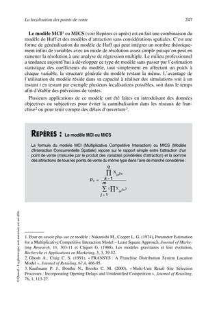 La localisation des points de vente 247
©Dunod–Laphotocopienonautoriséeestundélit.
Le modèle MCI1 ou MICS (voir Repères ci-après) est en fait une combinaison du
modèle de Huff et des modèles d’attraction sans considérations spatiales. C’est une
forme de généralisation du modèle de Huff qui peut intégrer un nombre théorique-
ment infini de variables avec un mode de résolution assez simple puisqu’on peut en
ramener la résolution à une analyse de régression multiple. Le milieu professionnel
a tendance aujourd’hui à développer ce type de modèle sans passer par l’estimation
statistique des coefficients du modèle, tout simplement en affectant un poids à
chaque variable, la structure générale du modèle restant la même. L’avantage de
l’utilisation du modèle réside dans sa capacité à réaliser des simulations soit à un
instant t en testant par exemple plusieurs localisations possibles, soit dans le temps
afin d’établir des prévisions de ventes.
Plusieurs applications de ce modèle ont été faites en introduisant des données
objectives ou subjectives pour éviter la cannibalisation dans les réseaux de fran-
chise2 ou pour tenir compte des délais d’ouverture3.
1. Pour en savoir plus sur ce modèle : Nakanishi M., Cooper L. G. (1974), Parameter Estimation
for a Multiplicative Competitive Interaction Model – Least Square Approach, Journal of Marke-
ting Research, 11, 303-11 et Cliquet G. (1988), Les modèles gravitaires et leur évolution,
Recherche et Applications en Marketing, 3, 3, 39-52.
2. Ghosh A., Craig C. S. (1991), « FRANSYS : A Franchise Distribution System Location
Model », Journal of Retailing, 67,4, 466-95.
3. Kaufmann P. J., Donthu N., Brooks C. M. (2000), « Multi-Unit Retail Site Selection
Processes : Incorporating Opening Delays and Unidentified Competition », Journal of Retailing,
76, 1, 113-27.
REPÈRES : Le modèle MCI ou MICS
La formule du modèle MCI (Multiplicative Competitive Interaction) ou MICS (Modèle
d’Interaction Concurrentielle Spatiale) repose sur le rapport simple entre l’attraction d’un
point de vente (mesurée par le produit des variables pondérées d’attraction) et la somme
des attractions de tous les points de vente du même type dans l’aire de marché considérée :
Pij
X βκijk
k 1=
q
∏
X
ijk
βκ∏( )
j 1=
m
∑
-------------------------------------=
50672_ManDist_p218p254_MM Page 247 Jeudi, 24. août 2006 5:08 17
 