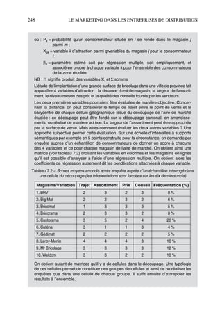 248 LE MARKETING DANS LES ENTREPRISES DE DISTRIBUTION
où : Pij = probabilité qu’un consommateur située en i se rende dans le magasin j
parmi m ;
Xijk = variable k d’attraction parmi q variables du magasin j pour le consommateur
i ;
βk = paramètre estimé soit par régression multiple, soit empiriquement, et
associé en propre à chaque variable k pour l’ensemble des consommateurs
de la zone étudiée.
NB : Π signifie produit des variables X, et Σ somme
L’étude de l’implantation d’une grande surface de bricolage dans une ville de province fait
apparaître 4 variables d’attraction : la distance domicile-magasin, la largeur de l’assorti-
ment, le niveau moyen des prix et la qualité des conseils fournis par les vendeurs.
Les deux premières variables pourraient être évaluées de manière objective. Concer-
nant la distance, on peut considérer le temps de trajet entre le point de vente et le
barycentre de chaque cellule géographique issue du découpage de l’aire de marché
étudiée : ce découpage peut être fondé sur le découpage cantonal, en arrondisse-
ments, ou réalisé de manière ad hoc. La largeur de l’assortiment peut être approchée
par la surface de vente. Mais alors comment évaluer les deux autres variables ? Une
approche subjective permet cette évaluation. Sur une échelle d’intervalles à supports
sémantiques par exemple en 5 points construite pour la circonstance, on demande par
enquête auprès d’un échantillon de consommateurs de donner un score à chacune
des 4 variables et ce pour chaque magasin de l’aire de marché. On obtient ainsi une
matrice (voir tableau 7.2) croisant les variables en colonnes et les magasins en lignes
qu’il est possible d’analyser à l’aide d’une régression multiple. On obtient alors les
coefficients de régression autrement dit les pondérations attachées à chaque variable.
On obtient autant de matrices qu’il y a de cellules dans le découpage. Une typologie
de ces cellules permet de constituer des groupes de cellules et ainsi de ne réaliser les
enquêtes que dans une cellule de chaque groupe. Il suffit ensuite d’extrapoler les
résultats à l’ensemble.
Tableau 7.2 – Scores moyens arrondis après enquête auprès d’un échantillon interrogé dans
une cellule du découpage (les fréquentations sont fondées sur les six derniers mois)
Magasins/Variables Trajet Assortiment Prix Conseil Fréquentation (%)
1. BHV 2 3 2 3 8 %
2. Big Mat 2 2 3 2 6 %
3. Bricomat 1 3 3 3 5 %
4. Bricorama 2 3 3 2 8 %
5. Castorama 3 5 2 4 26 %
6. Caténa 3 1 1 3 4 %
7. Gédimat 2 2 2 2 5 %
8. Leroy-Merlin 4 4 4 3 16 %
9. Mr Bricolage 3 3 3 3 12 %
10. Weldom 3 3 2 2 10 %
50672_ManDist_p218p254_MM Page 248 Jeudi, 24. août 2006 5:08 17
 