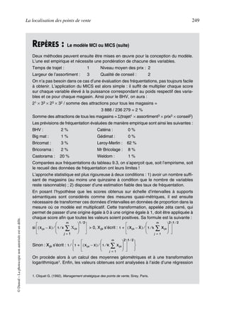 La localisation des points de vente 249
©Dunod–Laphotocopienonautoriséeestundélit.
REPÈRES : Le modèle MCI ou MICS (suite)
Deux méthodes peuvent ensuite être mises en œuvre pour la conception du modèle.
L’une est empirique et nécessite une pondération de chacune des variables.
Temps de trajet : 1 Niveau moyen des prix : 2
Largeur de l’assortiment : 3 Qualité de conseil : 2
On n’a pas besoin dans ce cas d’une évaluation des fréquentations, pas toujours facile
à obtenir. L’application du MICS est alors simple : il suffit de multiplier chaque score
sur chaque variable élevé à la puissance correspondant au poids respectif des varia-
bles et ce pour chaque magasin. Ainsi pour le BHV, on aura :
21 × 33 × 23 × 32 / somme des attractions pour tous les magasins =
3 888 / 236 279 = 2 %
Somme des attractions de tous les magasins = Σ(trajet1 × assortiment3 × prix3 × conseil2)
Les prévisions de fréquentation évaluées de manière empirique sont ainsi les suivantes :
BHV : 2 % Caténa : 0 %
Big mat : 1 % Gédimat : 0 %
Bricomat : 3 % Leroy-Merlin : 62 %
Bricorama : 2 % Mr Bricolage : 8 %
Castorama : 20 % Weldom : 1 %
Comparées aux fréquentations du tableau 9.3, on s’aperçoit que, soit l’empirisme, soit
le recueil des données de fréquentation ont leurs limites !
L’approche statistique est plus rigoureuse à deux conditions : 1) avoir un nombre suffi-
sant de magasins (au moins une quinzaine à condition que le nombre de variables
reste raisonnable) ; 2) disposer d’une estimation fiable des taux de fréquentation.
En posant l’hypothèse que les scores obtenus sur échelle d’intervalles à supports
sémantiques sont considérés comme des mesures quasi-métriques, il est ensuite
nécessaire de transformer ces données d’intervalles en données de proportion dans la
mesure où ce modèle est multiplicatif. Cette transformation, appelée zéta carré, qui
permet de passer d’une origine égale à 0 à une origine égale à 1, doit être appliquée à
chaque score afin que toutes les valeurs soient positives. Sa formule est la suivante :
si > 0, Xijk s’écrit :
Sinon : Xijk s’écrit :
On procède alors à un calcul des moyennes géométriques et à une transformation
logarithmique1. Enfin, les valeurs obtenues sont analysées à l’aide d’une régression
1. Cliquet G. (1992), Management stratégique des points de vente, Sirey, Paris.
Xijk X–( ) 1 k Xijk
j 1=
m
∑⁄
 
 
 
⁄
1 2⁄
1 Xijk X–( ) 1 k Xijk
j 1=
m
∑⁄
 
 
 
⁄
2 1 2⁄
+
1 1 Xijk X–( ) 1 K Xijk
j 1=
m
∑⁄
 
 
 
⁄
2 1 2⁄
+
 
 
 
⁄
50672_ManDist_p218p254_MM Page 249 Jeudi, 24. août 2006 5:08 17
 