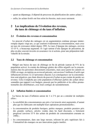 Les facteurs d’environnement de la distribution 17
©Dunod–Laphotocopienonautoriséeestundélit.
– quant au dépannage, il dépend du processus de planification des autres achats ;
– enfin, les achats festifs ont lieu selon les besoins, mais assez rarement.
2 Les implications de l’évolution des revenus,
du taux de chômage et du taux d’inflation
2.1 Évolution des revenus et consommation
Le pouvoir d’achat des ménages est en augmentation continue presque ininter-
rompue depuis vingt ans, ce qui soutient évidemment la consommation, mais avec
un taux de croissance réduit depuis 1991. Le taux d’épargne des ménages, environ
13-15 %, a beaucoup augmenté. Il s’agit surtout d’une épargne de précaution, de
plus en plus souvent investie en assurance-vie et actions, pour une préparation indi-
viduelle de la retraite.
2.2 Taux de chômage et consommation
Malgré une baisse du taux de chômage en fin de période (autour de 9 % de la
population active), la crainte du chômage génère des effets négatifs sur la consom-
mation chez les personnes directement concernées, mais aussi parmi les salariés en
CDD, en stage, en intérim ou en travail précaire, soit environ 5 millions d’actifs (qui
influencent environ 2 à 2,5 personnes chacun). Les conséquences sur la consomma-
tion sont négatives, par chute directe du pouvoir d’achat ou par crainte de perdre ses
revenus. Cela n’empêche pas cette population d’effectuer parfois des achats dérai-
sonnables par rapport à ses budgets, poussée par les publicités et les offres promo-
tionnelles des distributeurs, avec leurs cortèges de surendettement.
2.3 Inflation limitée et consommation
La baisse du taux d’inflation autour de 1 à 2 % par an a entraîné de multiples
effets :
– la sensibilité des consommateurs aux prix s’est trouvée ainsi augmentée, d’autant
plus que les fabricants ont multiplié leurs opérations promotionnelles ;
– la consommation de produits basiques, petites marques, produits premiers prix
des grandes surfaces, articles vendus dans les hard discounts, a fortement
progressé (environ 15 % des achats de produits de consommation courante en
1999) ;
– les consommateurs, dans une large mesure, refusent les prix supérieurs liés à
l’immatériel des marques ou aux innovations jugées inutiles.
50672_ManDist_p005p034_MM Page 17 Jeudi, 24. août 2006 5:00 17
 