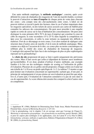 La localisation des points de vente 251
©Dunod–Laphotocopienonautoriséeestundélit.
Une autre méthode empirique, la méthode analogique1, consiste, après avoir
délimité les zones de chalandise des magasins de l’aire de marché étudiée, à estimer
le pouvoir d’attraction ou taux d’emprise de chaque point de vente dans chacune
des zones : cela compte tenu des chevauchements entre zones. L’idéal est de
pouvoir réaliser ce travail à partir des factures, dans le cas d’achats importants dans
les magasins spécialisés, ou des tickets de caisse associés aux cartes de fidélité pour
connaître les adresses des consommateurs. On peut aussi procéder à une enquête
rapide en sortie de caisse sur le lieu d’habitation des consommateurs. On peut ainsi
distinguer la zone primaire (60 à 70 % de taux d’emprise) qui constitue le cœur de
cible du magasin, la zone secondaire (15 à 25 %) dans laquelle la compétition est
âpre avec les concurrents, et enfin la zone tertiaire ou marginale très difficile à
maîtriser. Fort de ce découpage en trois zones, il est alors tentant de répliquer cette
structure dans d’autres aires de marché, d’où le nom de méthode analogique. Mais,
comme on a déjà eu l’occasion de le dire, ces zones plus ou moins concentriques ne
reflètent plus la réalité des zones de chalandise de beaucoup de magasins.
L’analogie doit aujourd’hui faire face à des techniques de plus en plus sophistiquées
reposant sur le géomarketing2.
Le choix du site proprement dit peut se faire à partir uniquement des prévisions
des ventes. Mais il faut savoir que celles-ci dépendent de facteurs aussi nombreux
qu’incontrôlables. Il est donc prudent d’utiliser d’autres méthodes, par exemple
fondées à la fois sur des techniques simples de scoring et l’utilisation de grilles
d’évaluation. Plusieurs de ces grilles ont été proposées. Chaque critère est évalué sur
une échelle de 1 à 10 avec un poids spécifique de 1 à 3. Le tableau 7.3 montre ce que
peut donner une évaluation concernant un supermarché, sachant que, d’une part, le
principe de suréquipement n’est pas retenu car son évaluation ne peut être que néga-
tive et, d’autre part, l’évaluation de l’attraction cumulative n’a pas de sens dans le
cas de supermarchés. Le score obtenu doit ensuite être comparé à celui d’autres sites
en compétition.
1. Applebaum W. (1966), Methods for Determining Store Trade Areas, Market Penetration and
Potential Sales, Journal of Marketing Research, 3, 127-141.
2. Sur le géomarketing, voir le chapitre 5 de cet ouvrage, ainsi que l’ouvrage de Cliquet G.,
Marketing et information géographique : du géomarketing au marketing spatial, Hermès, 2002,
et pour les aspects plus techniques et les applications, ceux de Latour P. et Le Floc’h (2001),
Géomarketing : principes, méthodes et applications, Éditions d’Organisation et Douard J.-P. et Heitz
M. (2004), Le géomarketing, Dunod.
50672_ManDist_p218p254_MM Page 251 Vendredi, 25. août 2006 4:49 16
 