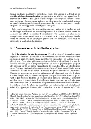 La localisation des points de vente 253
©Dunod–Laphotocopienonautoriséeestundélit.
faire, il existe des modèles très sophistiqués fondés à la fois sur le MICS et sur les
modèles d’allocation-localisation qui permettent de réaliser des opérations de
localisation multiple1. Il s’agit ici d’implanter plusieurs magasins en même temps
dans une même ville, une même région ou un même pays. La complexité de ce type
de modélisation dépasse le cadre de cet ouvrage. En revanche, on trouvera dans le
chapitre 8 un développement sur ce type de stratégies.
Enfin, on ne saurait occulter un aspect tactique peu glorieux de la localisation, qui
se développe actuellement de manière inquiétante : il s’agit des recours contre les
décisions des CDEC en matière d’implantation2. Ces recours sont plus moins
masqués et montrent à quel point la concurrence est vive, non seulement dans la
vente des produits et les campagnes publicitaires des enseignes, mais aussi en
amont, dès la localisation du magasin.
3 L’e-commerce et la localisation des sites
De la localisation du site d’e-commerce dépend sa capacité de développement
auprès de la clientèle. On retrouve là une problématique classique de la localisation
du magasin, à ceci près que l’espace n’est plus réel mais virtuel : on parle de géogra-
phie du net3. Cette géographie présente l’originalité de s’affranchir de la notion de
distance physique, pour la remplacer par celle de distance psychologique qui peut
être mesurée sur le net par la fréquentation des sites. En effet, les sites les plus
attractifs seront les plus visités, construisant ainsi une véritable hiérarchie des places
centrales de marché par référence à la théorie des places centrales de Christaller4.
Dans un tel contexte, une enseigne déjà connue physiquement sera plus à même
d’attirer compte tenu de sa notoriété qu’une enseigne totalement nouvelle qui se
veut un pur produit d’Internet. La confiance et la fidélité à l’enseigne, à condition
qu’elles reposent sur un véritable attachement à cette enseigne, seront les facteurs
clés de succès du site. Ce phénomène est également observé sur les sites de distribu-
tion industrielle où les places de marché les plus performantes sont généralement
celles développées par des entreprises de distribution ayant pignon sur rue5. Volle
1. Pour en savoir plus, voir Achabal D., Gorr W. L., Mahajan V. (1982), MULTILOC : A
Multiple Store Location Décision Model, Journal of Retailing, 58, 3, 5-25, Ghosh A., Craig C. S.
(1991), FRANSYS : A Franchise Distribution System Location Model, Journal of Retailing, 67,
4, 466-495, Cliquet G. (1992), Management stratégique des points de vente, Sirey, Paris.
2. Doiseau I. (2006), « CDEC, la flambée des recours », Points de vente, 977, 17/04/2006.
3. Volle P. (2000), Du marketing des points de vente à celui des sites marchands : spécificités,
opportunités et questions de recherche, Revue Française du Marketing, 177/178, 83-101.
4. Christaller W. (1933), Die Zentral Orte in Süd Deutschland, Iena, traduit en anglais sous le
titre (1966) : Central Places in Southern Germany, Prentice Hall Inc., Englewood Cliffs, NJ.
5. Ante S., Weintraub A. (2000), Why B2B is a scary place to be, Business Week, September 11,
36-37.
50672_ManDist_p218p254_MM Page 253 Vendredi, 25. août 2006 4:49 16
 