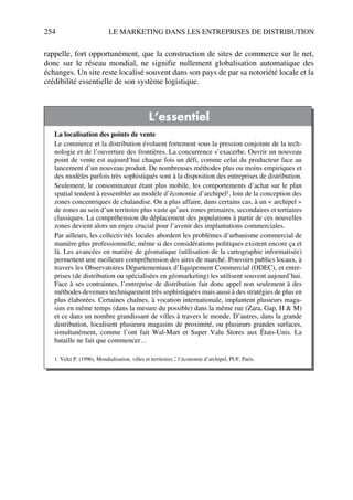 254 LE MARKETING DANS LES ENTREPRISES DE DISTRIBUTION
rappelle, fort opportunément, que la construction de sites de commerce sur le net,
donc sur le réseau mondial, ne signifie nullement globalisation automatique des
échanges. Un site reste localisé souvent dans son pays de par sa notoriété locale et la
crédibilité essentielle de son système logistique.
L’essentiel
La localisation des points de vente
Le commerce et la distribution évoluent fortement sous la pression conjointe de la tech-
nologie et de l’ouverture des frontières. La concurrence s’exacerbe. Ouvrir un nouveau
point de vente est aujourd’hui chaque fois un défi, comme celui du producteur face au
lancement d’un nouveau produit. De nombreuses méthodes plus ou moins empiriques et
des modèles parfois très sophistiqués sont à la disposition des entreprises de distribution.
Seulement, le consommateur étant plus mobile, les comportements d’achat sur le plan
spatial tendent à ressembler au modèle d’économie d’archipel1, loin de la conception des
zones concentriques de chalandise. On a plus affaire, dans certains cas, à un « archipel »
de zones au sein d’un territoire plus vaste qu’aux zones primaires, secondaires et tertiaires
classiques. La compréhension du déplacement des populations à partir de ces nouvelles
zones devient alors un enjeu crucial pour l’avenir des implantations commerciales.
Par ailleurs, les collectivités locales abordent les problèmes d’urbanisme commercial de
manière plus professionnelle, même si des considérations politiques existent encore ça et
là. Les avancées en matière de géomatique (utilisation de la cartographie informatisée)
permettent une meilleure compréhension des aires de marché. Pouvoirs publics locaux, à
travers les Observatoires Départementaux d’Equipement Commercial (ODEC), et entre-
prises (de distribution ou spécialisées en géomarketing) les utilisent souvent aujourd’hui.
Face à ses contraintes, l’entreprise de distribution fait donc appel non seulement à des
méthodes devenues techniquement très sophistiquées mais aussi à des stratégies de plus en
plus élaborées. Certaines chaînes, à vocation internationale, implantent plusieurs maga-
sins en même temps (dans la mesure du possible) dans la même rue (Zara, Gap, H & M)
et ce dans un nombre grandissant de villes à travers le monde. D’autres, dans la grande
distribution, localisent plusieurs magasins de proximité, ou plusieurs grandes surfaces,
simultanément, comme l’ont fait Wal-Mart et Super Valu Stores aux États-Unis. La
bataille ne fait que commencer…
1. Veltz P. (1996), Mondialisation, villes et territoires : l’économie d’archipel, PUF, Paris.
50672_ManDist_p218p254_MM Page 254 Vendredi, 25. août 2006 4:49 16
 