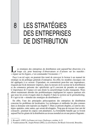 ©Dunod–Laphotocopienonautoriséeestundélit.
8 LES STRATÉGIES
DES ENTREPRISES
DE DISTRIBUTION
es stratégies des entreprises de distribution sont aujourd’hui observées à la
loupe car, pour beaucoup d’observateurs et d’acteurs sur les marchés :
« régner sur les hypers, c’est commander l’économie »1 !
Face à un tel sujet, on pourrait être tenté de renvoyer le lecteur à un manuel de
stratégie ou de politique générale d’entreprise. En effet, les modèles classiques ont
été appliqués à ce secteur. Cependant, on commettrait peut-être une imprudence,
risquant par-là de demeurer imprécis, dans la mesure où le secteur de la distribution
et du commerce présente des spécificités qu’il convient de prendre en compte.
L’importance de l’espace est sans doute la caractéristique la plus marquante. Nous
allons maintenant aborder des problématiques impliquant les aspects spatiaux tels
que nous les avons évoqués dans le chapitre 5 dans la section sur le géomarketing.
Il s’agit ici de « stimuler des stratégies de distribution »2.
En effet, l’une des principales préoccupations des entreprises de distribution
concerne les problèmes de localisation. Les techniques et méthodes les plus connues
dans ce domaine sont exposées au chapitre 7. Dans ce présent chapitre, ce sont les stra-
tégies spatiales, entre autres, qui seront développées. Trop peu de travaux leur ont été
consacrés ; pourtant les enjeux sont planétaires. La formidable bataille que se livrent
aujourd’hui les géants de la distribution au niveau mondial en est une preuve flagrante :
1. Rivaud F. (1997), La France est à eux, Challenges, octobre, 6-12.
2. Vandercammen M., Jospin-Pernet (2002), La distribution, De Boeck Université, Bruxelles.
L
50672_ManDist_p255p286_MM Page 257 Jeudi, 24. août 2006 5:27 17
 