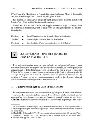 258 STRATÉGIE ET MANAGEMENT DANS LA DISTRIBUTION
l’Américain Wal-Mart Stores, le Français Carrefour, l’Allemand Metro, le Hollandais
Ahold et le Britannique Tesco en sont les principaux acteurs.
Les nationalités très diverses de ces différents protagonistes montrent à quel point
les stratégies d’internationalisation sont importantes.
Nous ferons donc un tour d’horizon de l’application des stratégies classiques dans
le secteur de la distribution, avant de développer les stratégies spatiales et l’interna-
tionalisation.
Section 1 ■ Les différents types de stratégies dans la distribution
Section 2 ■ Les stratégies spatiales dans la distribution
Section 3 ■ Les stratégies d’internationalisation des distributeurs
LES DIFFÉRENTS TYPES DE STRATÉGIES
DANS LA DISTRIBUTION
Il est toujours tentant de transposer, par analogie, les analyses stratégiques et leurs
méthodes et modèles développés dans les secteurs industriels, au monde particulier
du commerce et de la distribution. Cette opération n’est pas si simple et passe par
l’énoncé d’un certain nombre de présupposés comme l’idée de produit-magasin, de
concept de magasin, mais aussi la reconnaissance de particularismes tels que la
gestion de l’espace tant par les consommateurs que par les points de vente, même si
cette variable sera davantage étudiée dans la section 2.
1 L’analyse stratégique dans la distribution
Le comportement d’achat des consommateurs (cf. chapitre 3) subit de réels boule-
versements. Les constats réalisés à partir de nombreuses études montrent que les
concepts1 de magasin actuels ne sont pas forcément tous plébiscités par les clients.
La mobilité croissante des consommateurs2, 3, la nécessité du passage d’une orien-
1. Le terme de concept peut choquer les puristes mais très utilisé dans le monde professionnel, il
a été retenu pour désigner dans cet ouvrage ce que d’autres appellent formule de vente ou format
ou encore forme.
2. Marzloff B., Bellanger F. (1996), Les nouveaux territoires du marketing, Éd. Liaisons, Paris.
3. Babayou P., Volatier J.-L. (1998), Prospective de la mobilité locale des personnes âgées,
Collection des Rapports, Crédoc, n° 186.
Section
1
50672_ManDist_p255p286_MM Page 258 Jeudi, 24. août 2006 5:27 17
 