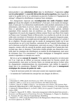 Les stratégies des entreprises de distribution 259
©Dunod–Laphotocopienonautoriséeestundélit.
tation-produit à une orientation-client dans la distribution1, l’opposition achat
corvée-achat plaisir2, la nouvelle hiérarchie des préoccupations, dans laquelle la
santé et la qualité de la vie se substituent au pouvoir d’achat et à l’équipement du
ménage3, obligent les distributeurs à repenser leurs stratégies.
Ces changements imposent une reconfiguration des outils d’analyse straté-
gique qui ont pu être adaptés à la distribution4, d’une part, et des modes de manage-
ment, d’autre part. Les distinctions traditionnelles entre produits alimentaires et non
alimentaires, entre biens et services, dont on a montré les limites5, ou entre généra-
listes et spécialistes, sans être devenues totalement obsolètes partout, méritent
cependant d’être nuancées dans de nombreux cas. Sinon, comment comprendre
l’apparition et le succès des magasins à thème comme Nature aux États-Unis (repris
en France sous l’enseigne Nature et Découverte). Les courbes de cycle de vie ou de
solde entre ouvertures et fermetures de certains types de magasins (magasins popu-
laires et hypermarchés par exemple) peuvent inquiéter les plus optimistes (cf. section 2
de ce chapitre). On peut ajouter que les modes de management fondés sur le tout
succursalisme ou sur le tout franchise, autrement dit sur l’autorité hiérarchique ou
sur le charisme exclusif de l’entrepreneur, sont remis en cause. L’idée du concept de
magasin, comme celle du concept de produit, paraît aujourd’hui d’autant plus inté-
ressante que, dans ce domaine, l’innovation semble prendre une dimension essen-
tielle dans les stratégies des distributeurs en matière de développement, mais aussi
de résistance face à la concurrence6. L’enjeu stratégique et managérial consiste
ensuite à reproduire ce concept avec succès.
Qu’est-ce qu’un concept de magasin ? Une approche prospective est nécessaire
car il ne s’agit pas de définir un nouveau concept pour les besoins actuels des
consommateurs, mais pour ses besoins futurs, un concept qui puisse évoluer selon
les changements comportementaux du consommateur, sans oublier la capacité à
réagir face à la concurrence. Bradach7 définit quatre défis pour le management
stratégique des réseaux de points de vente :
– l’ajout de nouveaux points de vente pour assurer une expansion rapide ;
– le maintien de l’uniformité du concept face aux dangers de dérives ;
1. Chetochine G. (1998), Quelle distribution pour 2020 ?, Éd. Liaisons, Paris.
2. Moati P., (2001), L’avenir de la grande distribution, Éd. Odile Jacob, Paris.
3. Chain C., Gian N. S. (2000), Commerce : une dynamique pour demain !, Éd. Liaisons, Paris.
4. Benoun M., Héliès-Hassid M.-L. (1997), Distribution : Acteurs et Stratégies, 2e éd., Economica, Paris.
5. Autissier D., Glérant-Glikson A., Le Goff J. (2001), Service gagnant ! Comprendre l’essor des
chaînes, EMS.
6. Cliquet G., Nguyen M. N. (2004), « Innovation management within the plural form network »,
Economics and Management of Franchising Networks, Windsperger, J., Cliquet, G., Hendrikse,
G., Tuunanen, M. (eds.), Physica-Verglas/Springer, Heidelberg.
7. Bradach J. L. (1997), Using the Plural Form in the Management of Retail Chains, Administra-
tive Science Quaterly, 42, 276-303.
50672_ManDist_p255p286_MM Page 259 Jeudi, 24. août 2006 5:27 17
 