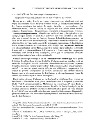 260 STRATÉGIE ET MANAGEMENT DANS LA DISTRIBUTION
– la réactivité locale face aux attaques des concurrents ;
– l’adaptation du système global du réseau aux évolutions du concept.
Devant de tels défis, dont la survenance n’est certes pas simultanée mais est
propre aux différents stades du cycle de vie du réseau1, l’auteur préconise la mixité
des formes statutaires des points de vente, franchise et succursalisme. Ces
contraintes posées, l’idée de concept de magasin peut être définie autour de deux
catégories de composants : des composants permanents et des composants évolutifs.
Les composants permanents, qui évolueront aussi mais à un rythme plus lent et par
à-coups, un peu comme les coûts fixes comparés aux coûts variables d’une entre-
prise, sont composés de tous les éléments durables de la définition du magasin : sa
taille, sa (ou ses en cas de combinaison) formule(s) de vente (traditionnelle, libre
sélection, libre-service, vente à domicile, commerce électronique…), la définition
de son assortiment et des services rendus à la clientèle. Les composants évolutifs
sont liés davantage au savoir-faire, associé à la maîtrise de la taille et de la formule
de vente et à la gestion quotidienne de l’assortiment et des services. Les composants
permanents sont plutôt d’ordre stratégique, tandis que les composants évolutifs
participent davantage d’une vision managériale.
Une fois le concept de magasin défini, l’élaboration de la stratégie passe par la
définition des objectifs en termes de chiffre d’affaires, parts de marché, profit et
rentabilité des capitaux investis, mais aussi dimension du réseau (nombre de points
de vente), dimension (largeur et profondeur) de l’assortiment, et de couverture terri-
toriale2. Les moyens seront ensuite affectés aux différentes composantes des
réseaux du groupe – composantes ou niveaux, car il existe une véritable relation
d’ordre entre le niveau du groupe de distribution, le niveau du concept (ou de la
formule de distribution) et le niveau du magasin3.
Il est toujours tentant d’adapter les outils d’analyse stratégique bien connus au
domaine de la distribution. Mais, que ce soient les modèles d’analyse de portefeuille
(BCG 1re et 2e versions, modèle de McKinsey), ou ceux d’Ansoff4 ou de Porter5,
l’application est rarement très convaincante. En effet, la dualité impliquée par la
présence à la fois de produits achetés aux fabricants et de points de vente entraîne
des spécificités que les modèles classiques de stratégie n’intègrent pas. On peut dire
que trois dimensions sont particulièrement importantes dans la définition des straté-
gies des distributeurs :
1. Cliquet G. (2000), Plural forms in store networks : a new state of mind, International Review
of Retail, Distribution and Consumer Research, 10, 4, 369-87.
2. Les aspects stratégiques liés à la couverture territoriale seront examinés dans la section 2 de ce
chapitre.
3. Benoun M., Héliès-Hassid M.-L. (1997), Distribution : Acteurs et Stratégies, 2e éd., Econo-
mica, Paris.
4. Ansoff H. I. (1987), The New Corporate Strategy, John Wiley, NY.
5. Porter M. E. (1980), Competitive Strategy, The Free Press, NY.
50672_ManDist_p255p286_MM Page 260 Jeudi, 24. août 2006 5:27 17
 