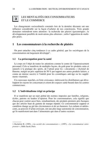 18 LA DISTRIBUTION : SECTEUR, ENVIRONNEMENT ET CANAUX
LES MENTALITÉS DES CONSOMMATEURS
ET LE COMMERCE
Les changements socioculturels constatés lors de la dernière décennie ont une
influence considérable sur la façon d’acheter de nos concitoyens. Trois grands
domaines retiendront notre attention : la recherche des plaisirs égocentriques ; le
développement parallèle de motivations plus altruistes ; enfin l’apparition de multi-
ples peurs.
1 Les consommateurs à la recherche de plaisirs
On peut rattacher cinq tendances à ce cadre général, que les sociologues de la
consommation ont largement développé1.
1.1 La préoccupation pour la santé
Le corps est l’objet de toutes les attentions comme le centre de l’épanouissement
personnel. Cela se manifeste de multiples façons, du goût pour les produits sains et
naturels à la pratique des sports, de l’attrait pour les « alicaments » (Actimel de
Danone, malgré un prix supérieur de 50 % par rapport aux autres produits laitiers, a
connu un intense succès) à l’intérêt pour les cosmétiques anti-âge ou les supplé-
ments vitaminés.
Ces nouveaux marchés, en forte croissance, intéressent les distributeurs qui déve-
loppent les rayons les concernant et créent des espaces santé-beauté dans les centres
commerciaux.
1.2 L’individualisme érigé en principe
Il se manifeste par un rejet global des normes imposées par familles, religions,
écoles, patrons ou leaders d’opinion. Pour les consommateurs, cela signifie que
chacun peut vouloir aussi bien, simultanément, des produits premiers prix basiques
que des articles haut de gamme de marque réputée. Ce consommateur zappeur et
caméléon change au gré des circonstances et de ses humeurs. Les enfants et adoles-
cents, au pouvoir d’achat croissant, ont une plus large autonomie de consommation,
qu’ils manifestent tant dans l’alimentaire que dans d’autres secteurs.
1. Rochefort R. (1995), « La société des consommateurs » ; (1997), « Le consommateur entre-
preneur », Odile Jacob, Paris.
Section
3
50672_ManDist_p005p034_MM Page 18 Jeudi, 24. août 2006 5:00 17
 