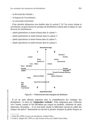 Les stratégies des entreprises de distribution 261
©Dunod–Laphotocopienonautoriséeestundélit.
– la diversité des formats ;
– la largeur de l’assortiment ;
– la couverture territoriale.
Cette dernière dimension sera étudiée dans la section 2. Si l’on croise format et
assortiment, on peut classer les groupes de distribution comme dans la figure 8.1 qui
dissocie les distributeurs :
– plutôt généralistes et mono-format dans le cadran 1 ;
– plutôt généralistes et multi-formats dans le cadran 2 ;
– plutôt spécialistes et mono-format dans le cadran 3 ;
– plutôt spécialistes et multi-formats dans le cadran 4.
Il est un autre élément important dans la compréhension des stratégies des
distributeurs : le choix de l’intégration verticale1. Cette intégration peut s’effectuer
vers l’amont, comme le fait Décathlon qui conçoit ses produits, vêtements de sport,
chaussures, bicyclettes… et en sous-traite ensuite la fabrication suivant un cahier des
charges très précis2. Intermarché est devenu le premier armateur de pêche français en
1. Filser M. (1989), Canaux de distribution, Vuibert, Paris.
2. Colla E., Dupuis M. (1997), Le défi modial du bas prix, Publi-Union, Paris.
Figure 8.1 – Positionnement des enseignes de distribution
Carrefour
Assortiment large
Assortiment étroit
Auchan
Arhold
Casino
Intermarché
21
3 4
Système U
Rewe
Cora Metro
Tesco Wal-Mart
Leclerc
Format
unique
Format
diversifié
Barnes & Noble
Toys’R US et Kids’R US
Virgin
Ikéa
Aldi
Séphora
Yves Rocher
Pinault-Printemps-Redoute
Kingfisher
Marks & Spencer
50672_ManDist_p255p286_MM Page 261 Jeudi, 24. août 2006 5:27 17
 