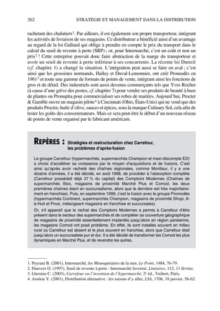 262 STRATÉGIE ET MANAGEMENT DANS LA DISTRIBUTION
rachetant des chalutiers1. Par ailleurs, il est également son propre transporteur, intégrant
les activités de livraison de ses magasins. Ce distributeur a bénéficié ainsi d’un avantage
au regard de la loi Galland qui oblige à prendre en compte le prix du transport dans le
calcul du seuil de revente à perte (SRP) ; or, pour Intermarché, c’est un coût et non un
prix2 ! Cette entreprise pouvait donc faire abstraction de la marge du transporteur et
avoir un seuil de revente à perte inférieur à ses concurrents. La récente loi Dutreil
(cf. chapitre 1) a changé la situation. L’intégration peut aussi se faire en aval ; c’est
ainsi que les grossistes normands, Halley et Duval-Lemonnier, ont créé Promodès en
19613 et toute une gamme de formats de points de vente, intégrant ainsi les fonctions de
gros et de détail. Des industriels sont aussi devenus commerçants tels que Yves Rocher
(à cause d’une grève des postes, cf. chapitre 7) pour vendre ses produits de beauté à base
de plantes ou Pronuptia pour commercialiser ses robes de mariées. Aujourd’hui, Procter
& Gamble ouvre un magasin pilote4 à Cincinnati (Ohio, États-Unis) qui ne vend que des
produits Procter, huile d’olive, sauces et épices, sous la marque Culinary Sol, cela afin de
tester les goûts des consommateurs. Mais ce sera peut-être le début d’un nouveau réseau
de points de vente organisé par le fabricant américain.
1. Peyrani B. (2001), Intermarché, les Mousquetaires de la mer, Le Point, 1484, 76-79.
2. Dauvers O. (1997), Seuil de revente à perte : Intermarché favorisé, Linéaires, 112, 11 février.
3. Lhermie C. (2003), Carrefour ou l’invention de l’hypermarché, 2e éd., Vuibert, Paris.
4. Aoulou Y. (2001), Distribution alternative : les raisons d’y aller, LSA, 1706, 18 janvier, 56-62.
REPÈRES : Stratégies et restructuration chez Carrefour,
les problèmes d’après-fusion
Le groupe Carrefour (hypermarchés, supermarchés Champion et maxi-discompte ED)
a choisi d’accélérer sa croissance par le moyen d’acquisitions et de fusions. C’est
ainsi qu’après avoir racheté des chaînes régionales, comme Montlaur, il y a une
dizaine d’années, il a été décidé, en août 1998, de procéder à l’absorption complète
(Carrefour possédait déjà 37 % du capital) des Comptoirs Modernes (Chaînes de
supermarchés Stoc, magasins de proximité Marché Plus et Comod, les deux
premières chaînes étant en succursalisme, alors que la dernière est très majoritaire-
ment en franchise). Puis, en septembre 1999, c’est la fusion avec le groupe Promodès
(hypermarchés Continent, supermarchés Champion, magasins de proximité Shopi, 8-
à-Huit et Proxi, mélangeant magasins en franchise et succursales).
Or, s’il apparaît que le rachat des Comptoirs Modernes a permis à Carrefour d’être
présent dans le secteur des supermarchés et de compléter sa couverture géographique
de magasins de proximité essentiellement implantés jusqu’alors en région parisienne,
les magasins Comod ont posé problème. En effet, ils sont installés souvent en milieu
rural où Carrefour est absent et le plus souvent en franchise, alors que Carrefour était
jusqu’alors un succursaliste pur et dur. Il a été décidé de transformer les Comod les plus
dynamiques en Marché Plus, et de revendre les autres.
50672_ManDist_p255p286_MM Page 262 Jeudi, 24. août 2006 5:27 17
 