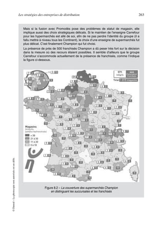 Les stratégies des entreprises de distribution 263
©Dunod–Laphotocopienonautoriséeestundélit.
Mais si la fusion avec Promodès pose des problèmes de statut de magasin, elle
implique aussi des choix stratégiques délicats. Si le maintien de l’enseigne Carrefour
pour les hypermarchés est allé de soi, afin de ne pas perdre l’identité du groupe (il a
fallu mettre à niveau tous les Continent), le choix d’une enseigne de supermarchés fut
plus délicat. C’est finalement Champion qui fut choisi.
La présence de près de 500 franchisés Champion a dû peser très fort sur la décision
dans la mesure où des recours étaient possibles. Il semble d’ailleurs que le groupe
Carrefour s’accommode actuellement de la présence de franchisés, comme l’indique
la figure ci-dessous.
Figure 8.2 – La couverture des supermarchés Champion
en distinguant les succursales et les franchisés
50672_ManDist_p255p286_MM Page 263 Jeudi, 24. août 2006 5:27 17
 