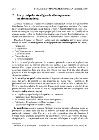 264 STRATÉGIE ET MANAGEMENT DANS LA DISTRIBUTION
2 Les principales stratégies de développement
au niveau national
Avant de rentrer dans le détail des stratégies spatiales (cf. section 2 de ce chapitre),
il est bon de faire le point sur les stratégies de développement au niveau d’un pays ;
le niveau international sera étudié dans la section 3. Seront intégrées ici, non seule-
ment les stratégies évoquées au paragraphe précédent, mais aussi les considérations
d’ordre spatial. Le but est de donner un aperçu assez complet des stratégies mises en
œuvre dans le monde de la distribution, et de les illustrer par des exemples concrets.
Davidson, Sweeney et Stampfl1 définissent six stratégies actives pour mieux
cerner les enjeux du management stratégique d’une chaîne de points de vente :
– l’expansion ;
– la pénétration ;
– l’amélioration des performances ;
– la diversification ;
– l’intensification ;
– le repositionnement.
➤ Avec la stratégie d’expansion, de nouveaux points de vente sont implantés sur
de nouvelles aires de marché, mais ils sont destinés à des segments de clientèle
connus. Un exemple peut être donné par une société d’hypermarchés installant de
nouveaux magasins dans une ville, une région, un pays d’où elle était absente
jusque-là. Cette stratégie sera détaillée dans la section suivante consacrée aux
stratégies spatiales.
➤ La stratégie de pénétration consiste à implanter de nouveaux points de vente
dans des aires de marché où des magasins du même type – autrement dit
positionnés sur le même créneau et appartenant à la même société – existent déjà.
C’est le cas d’une chaîne de magasins de proximité qui augmente le nombre de ses
points de vente dans les zones où elle est déjà présente. On peut décomposer cette
stratégie en cinq sous-stratégies :
– le remplissage systématique des poches de croissance ;
– l’agrandissement de magasins ;
– les marchés secondaires : villes petites et moyennes ;
– l’utilisation d’emplacements libres ou reconvertis ;
– l’acquisition de points de vente existants.
Le remplissage, comme son nom l’indique, consiste à mettre en lumière toutes les
possibilités de créer, dans une aire de marché, des zones de chalandise, véritables
poches de croissance, afin d’occuper le terrain et constituer ainsi des barrières à
l’entrée pour d’éventuels concurrents de grande taille. Parfois, des concepts de maga-
sins plus petits et des points de vente discount sont utilisés pour « remplir » les locali-
1. Davidson W. R., Sweeney D. J., Stampfl R. W. (1988), Retailing Management, 6th ed., Wiley, NY.
50672_ManDist_p255p286_MM Page 264 Jeudi, 24. août 2006 5:27 17
 
