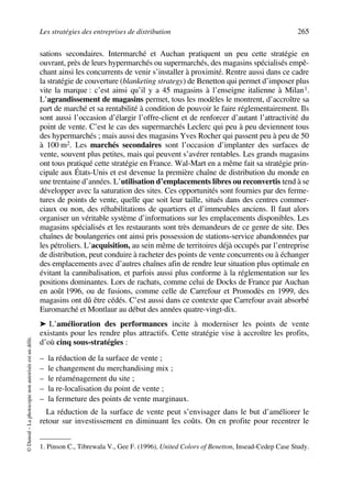 Les stratégies des entreprises de distribution 265
©Dunod–Laphotocopienonautoriséeestundélit.
sations secondaires. Intermarché et Auchan pratiquent un peu cette stratégie en
ouvrant, près de leurs hypermarchés ou supermarchés, des magasins spécialisés empê-
chant ainsi les concurrents de venir s’installer à proximité. Rentre aussi dans ce cadre
la stratégie de couverture (blanketing strategy) de Benetton qui permet d’imposer plus
vite la marque : c’est ainsi qu’il y a 45 magasins à l’enseigne italienne à Milan1.
L’agrandissement de magasins permet, tous les modèles le montrent, d’accroître sa
part de marché et sa rentabilité à condition de pouvoir le faire réglementairement. Ils
sont aussi l’occasion d’élargir l’offre-client et de renforcer d’autant l’attractivité du
point de vente. C’est le cas des supermarchés Leclerc qui peu à peu deviennent tous
des hypermarchés ; mais aussi des magasins Yves Rocher qui passent peu à peu de 50
à 100 m2. Les marchés secondaires sont l’occasion d’implanter des surfaces de
vente, souvent plus petites, mais qui peuvent s’avérer rentables. Les grands magasins
ont tous pratiqué cette stratégie en France. Wal-Mart en a même fait sa stratégie prin-
cipale aux États-Unis et est devenue la première chaîne de distribution du monde en
une trentaine d’années. L’utilisation d’emplacements libres ou reconvertis tend à se
développer avec la saturation des sites. Ces opportunités sont fournies par des ferme-
tures de points de vente, quelle que soit leur taille, situés dans des centres commer-
ciaux ou non, des réhabilitations de quartiers et d’immeubles anciens. Il faut alors
organiser un véritable système d’informations sur les emplacements disponibles. Les
magasins spécialisés et les restaurants sont très demandeurs de ce genre de site. Des
chaînes de boulangeries ont ainsi pris possession de stations-service abandonnées par
les pétroliers. L’acquisition, au sein même de territoires déjà occupés par l’entreprise
de distribution, peut conduire à racheter des points de vente concurrents ou à échanger
des emplacements avec d’autres chaînes afin de rendre leur situation plus optimale en
évitant la cannibalisation, et parfois aussi plus conforme à la réglementation sur les
positions dominantes. Lors de rachats, comme celui de Docks de France par Auchan
en août 1996, ou de fusions, comme celle de Carrefour et Promodès en 1999, des
magasins ont dû être cédés. C’est aussi dans ce contexte que Carrefour avait absorbé
Euromarché et Montlaur au début des années quatre-vingt-dix.
➤ L’amélioration des performances incite à moderniser les points de vente
existants pour les rendre plus attractifs. Cette stratégie vise à accroître les profits,
d’où cinq sous-stratégies :
– la réduction de la surface de vente ;
– le changement du merchandising mix ;
– le réaménagement du site ;
– la re-localisation du point de vente ;
– la fermeture des points de vente marginaux.
La réduction de la surface de vente peut s’envisager dans le but d’améliorer le
retour sur investissement en diminuant les coûts. On en profite pour recentrer le
1. Pinson C., Tibrewala V., Gee F. (1996), United Colors of Benetton, Insead-Cedep Case Study.
50672_ManDist_p255p286_MM Page 265 Jeudi, 24. août 2006 5:27 17
 