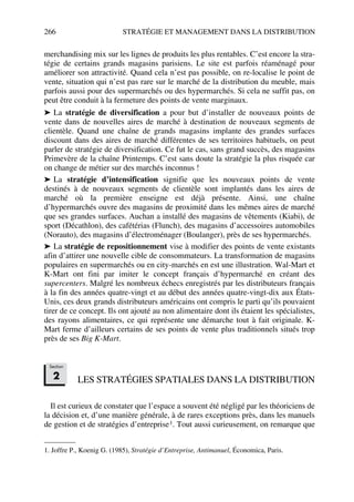 266 STRATÉGIE ET MANAGEMENT DANS LA DISTRIBUTION
merchandising mix sur les lignes de produits les plus rentables. C’est encore la stra-
tégie de certains grands magasins parisiens. Le site est parfois réaménagé pour
améliorer son attractivité. Quand cela n’est pas possible, on re-localise le point de
vente, situation qui n’est pas rare sur le marché de la distribution du meuble, mais
parfois aussi pour des supermarchés ou des hypermarchés. Si cela ne suffit pas, on
peut être conduit à la fermeture des points de vente marginaux.
➤ La stratégie de diversification a pour but d’installer de nouveaux points de
vente dans de nouvelles aires de marché à destination de nouveaux segments de
clientèle. Quand une chaîne de grands magasins implante des grandes surfaces
discount dans des aires de marché différentes de ses territoires habituels, on peut
parler de stratégie de diversification. Ce fut le cas, sans grand succès, des magasins
Primevère de la chaîne Printemps. C’est sans doute la stratégie la plus risquée car
on change de métier sur des marchés inconnus !
➤ La stratégie d’intensification signifie que les nouveaux points de vente
destinés à de nouveaux segments de clientèle sont implantés dans les aires de
marché où la première enseigne est déjà présente. Ainsi, une chaîne
d’hypermarchés ouvre des magasins de proximité dans les mêmes aires de marché
que ses grandes surfaces. Auchan a installé des magasins de vêtements (Kiabi), de
sport (Décathlon), des cafétérias (Flunch), des magasins d’accessoires automobiles
(Norauto), des magasins d’électroménager (Boulanger), près de ses hypermarchés.
➤ La stratégie de repositionnement vise à modifier des points de vente existants
afin d’attirer une nouvelle cible de consommateurs. La transformation de magasins
populaires en supermarchés ou en city-marchés en est une illustration. Wal-Mart et
K-Mart ont fini par imiter le concept français d’hypermarché en créant des
supercenters. Malgré les nombreux échecs enregistrés par les distributeurs français
à la fin des années quatre-vingt et au début des années quatre-vingt-dix aux États-
Unis, ces deux grands distributeurs américains ont compris le parti qu’ils pouvaient
tirer de ce concept. Ils ont ajouté au non alimentaire dont ils étaient les spécialistes,
des rayons alimentaires, ce qui représente une démarche tout à fait originale. K-
Mart ferme d’ailleurs certains de ses points de vente plus traditionnels situés trop
près de ses Big K-Mart.
LES STRATÉGIES SPATIALES DANS LA DISTRIBUTION
Il est curieux de constater que l’espace a souvent été négligé par les théoriciens de
la décision et, d’une manière générale, à de rares exceptions près, dans les manuels
de gestion et de stratégies d’entreprise1. Tout aussi curieusement, on remarque que
1. Joffre P., Koenig G. (1985), Stratégie d’Entreprise, Antimanuel, Économica, Paris.
Section
2
50672_ManDist_p255p286_MM Page 266 Jeudi, 24. août 2006 5:27 17
 