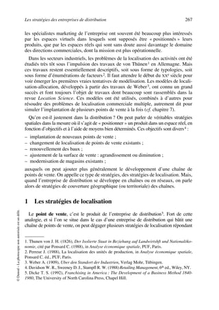 Les stratégies des entreprises de distribution 267
©Dunod–Laphotocopienonautoriséeestundélit.
les spécialistes marketing de l’entreprise ont souvent été beaucoup plus intéressés
par les espaces virtuels dans lesquels sont supposés être « positionnés » leurs
produits, que par les espaces réels qui sont sans doute aussi davantage le domaine
des directions commerciales, dont la mission est plus opérationnelle.
Dans les secteurs industriels, les problèmes de la localisation des activités ont été
étudiés très tôt sous l’impulsion des travaux de von Thünen1 en Allemagne. Mais
ces travaux restent essentiellement descriptifs, soit sous forme de typologies, soit
sous forme d’énumérations de facteurs2. Il faut attendre le début du XXe siècle pour
voir émerger les premières vraies tentatives de modélisation. Les modèles de locali-
sation-allocation, développés à partir des travaux de Weber3, ont connu un grand
succès et font toujours l’objet de travaux dont beaucoup sont rassemblés dans la
revue Location Science. Ces modèles ont été utilisés, combinés à d’autres pour
résoudre des problèmes de localisation commerciale multiple, autrement dit pour
simuler l’implantation de plusieurs points de vente à la fois (cf. chapitre 7).
Qu’en est-il justement dans la distribution ? On peut parler de véritables stratégies
spatiales dans la mesure où il s’agit de « positionner » un produit dans un espace réel, en
fonction d’objectifs et à l’aide de moyens bien déterminés. Ces objectifs sont divers4 :
– implantation de nouveaux points de vente ;
– changement de localisation de points de vente existants ;
– renouvellement des baux ;
– ajustement de la surface de vente : agrandissement ou diminution ;
– modernisation de magasins existants ;
auxquels on peut ajouter plus généralement le développement d’une chaîne de
points de vente. On appelle ce type de stratégies, des stratégies de localisation. Mais,
quand l’entreprise de distribution se développe en chaînes ou en réseaux, on parle
alors de stratégies de couverture géographique (ou territoriale) des chaînes.
1 Les stratégies de localisation
Le point de vente, c’est le produit de l’entreprise de distribution5. Fort de cette
analogie, et si l’on se situe dans le cas d’une entreprise de distribution qui bâtit une
chaîne de points de vente, on peut dégager plusieurs stratégies de localisation répondant
1. Thunen von J. H. (1826), Der Isolierte Staat in Beziehung auf Landwirtshft und Nationalöko-
nomie, cité par Ponsard C. (1988), in Analyse économique spatiale, PUF, Paris.
2. Perreur J. (1988), La localisation des unités de production, in Analyse économique spatiale,
Ponsard C. éd., PUF, Paris.
3. Weber A. (1909), Uber den Standort der Industrien, Verlag Mohr, Tübingen.
4. Davidson W. R., Sweeney D. J., Stampfl R. W. (1988) Retailing Management, 6th ed., Wiley, NY.
5. Dicke T. S. (1992), Franchising in America : The Development of a Business Method 1840-
1980, The University of North Carolina Press, Chapel Hill.
50672_ManDist_p255p286_MM Page 267 Jeudi, 24. août 2006 5:27 17
 